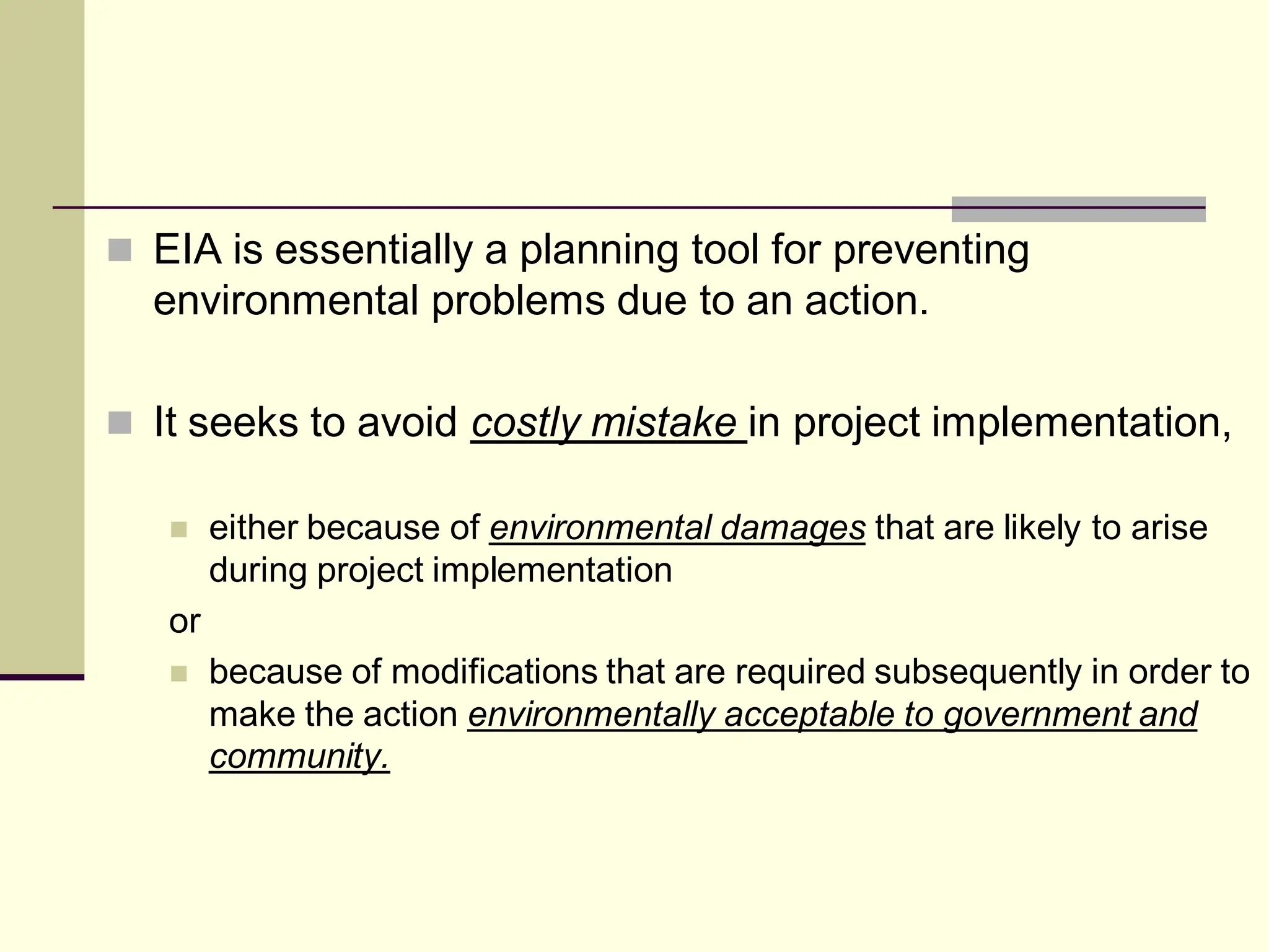  EIA is essentially a planning tool for preventing
environmental problems due to an action.
 It seeks to avoid costly mistake in project implementation,
 either because of environmental damages that are likely to arise
during project implementation
or
 because of modifications that are required subsequently in order to
make the action environmentally acceptable to government and
community.
 