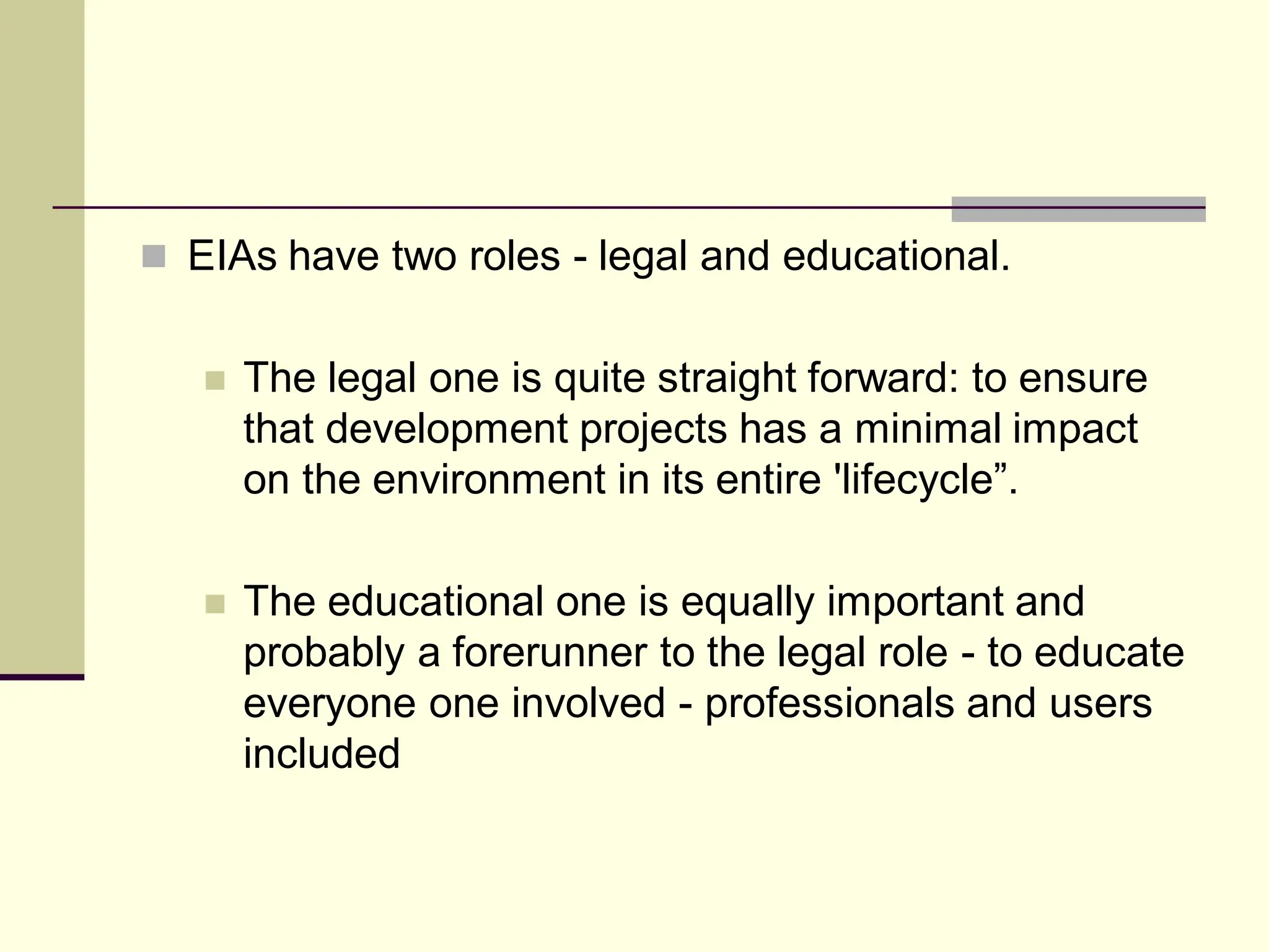  EIAs have two roles - legal and educational.
 The legal one is quite straight forward: to ensure
that development projects has a minimal impact
on the environment in its entire 'lifecycle”.
 The educational one is equally important and
probably a forerunner to the legal role - to educate
everyone one involved - professionals and users
included
 