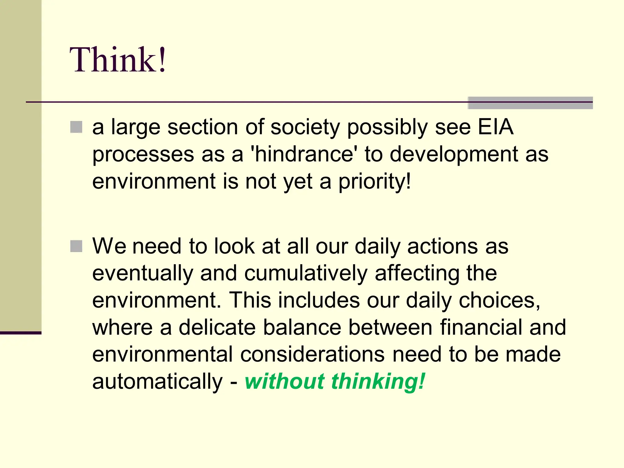 Think!
 a large section of society possibly see EIA
processes as a 'hindrance' to development as
environment is not yet a priority!
 We need to look at all our daily actions as
eventually and cumulatively affecting the
environment. This includes our daily choices,
where a delicate balance between financial and
environmental considerations need to be made
automatically - without thinking!
 