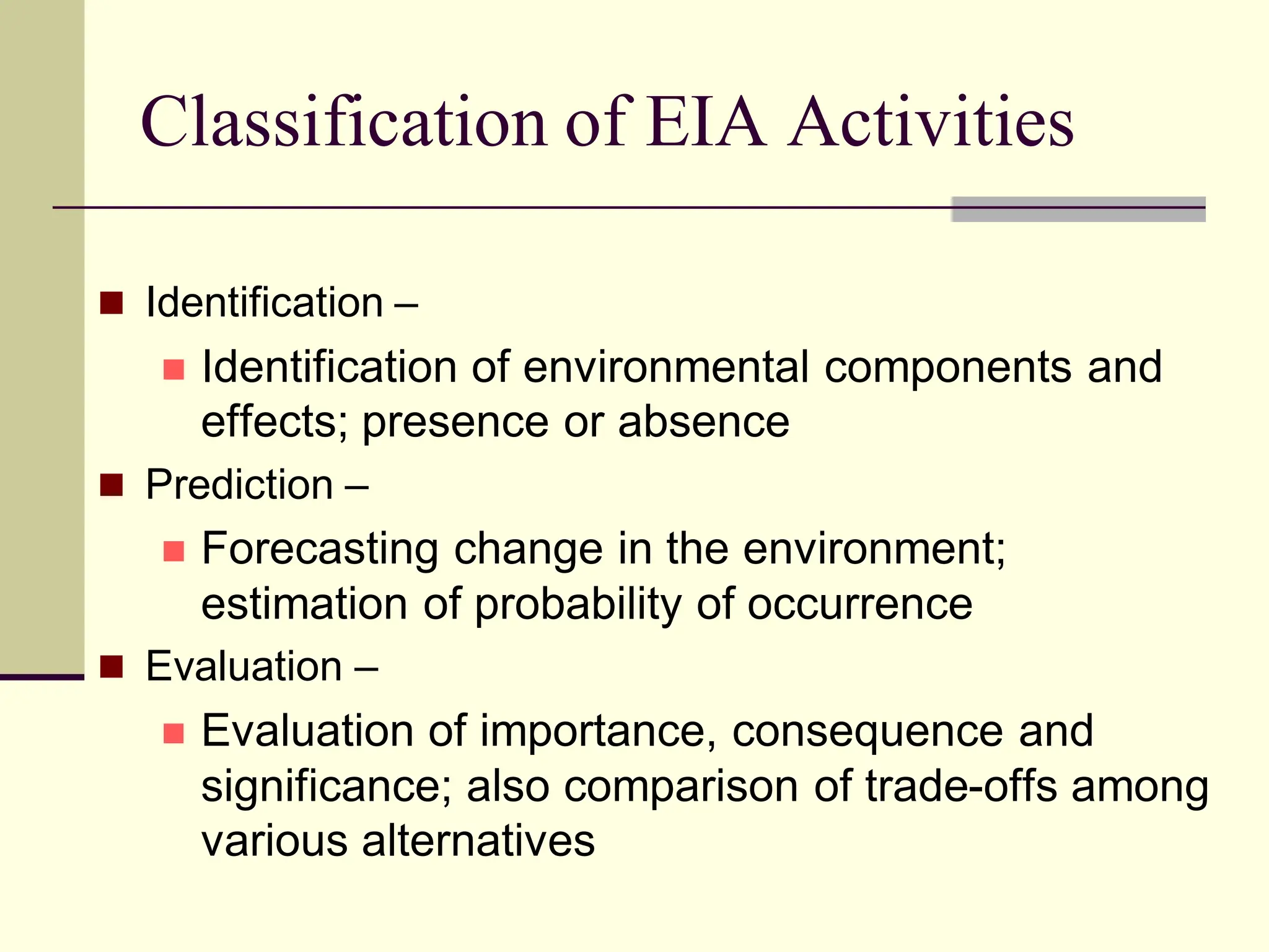Classification of EIA Activities
 Identification –
 Identification of environmental components and
effects; presence or absence
 Prediction –
 Forecasting change in the environment;
estimation of probability of occurrence
 Evaluation –
 Evaluation of importance, consequence and
significance; also comparison of trade-offs among
various alternatives
 