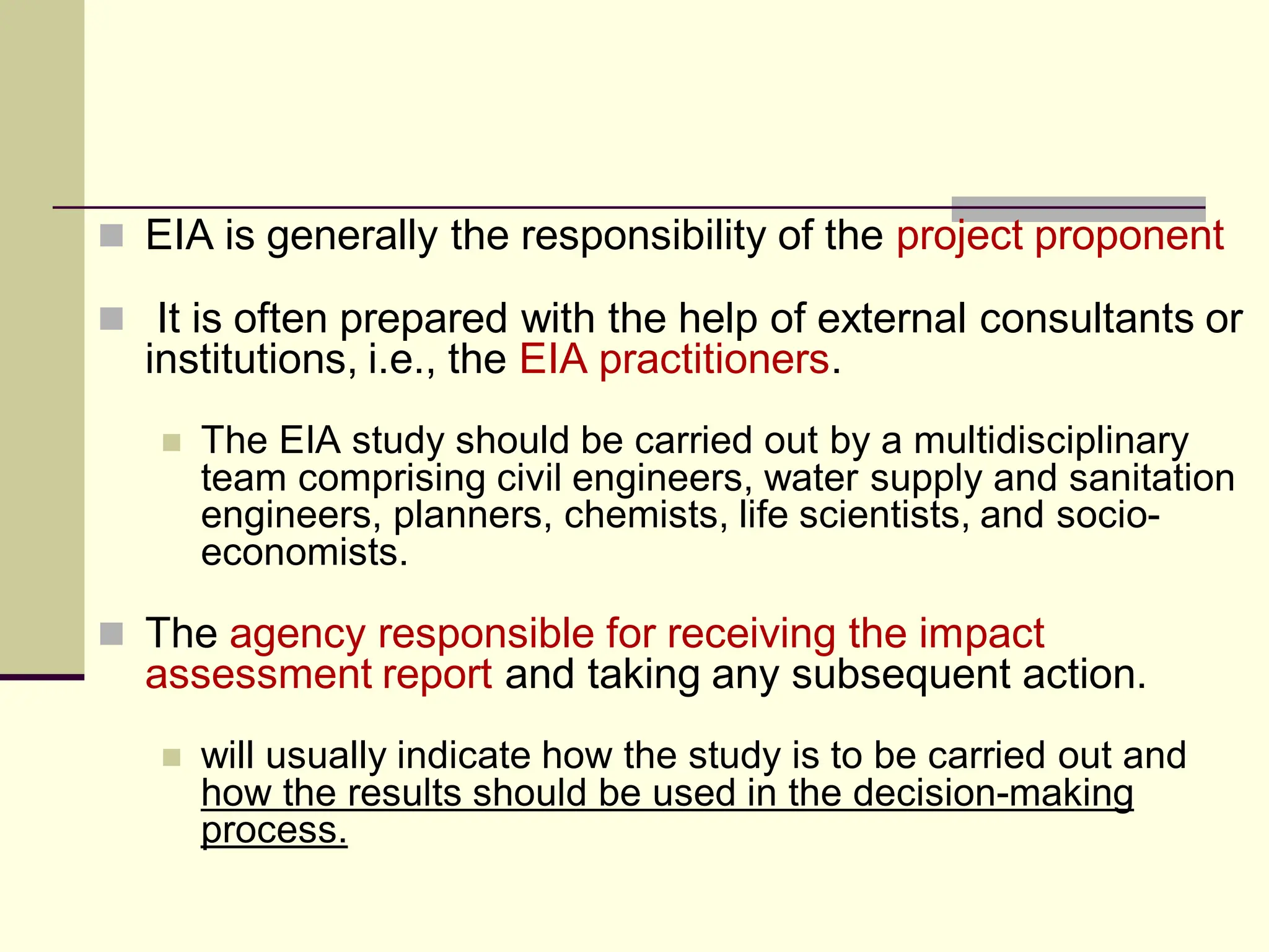  EIA is generally the responsibility of the project proponent
 It is often prepared with the help of external consultants or
institutions, i.e., the EIA practitioners.
 The EIA study should be carried out by a multidisciplinary
team comprising civil engineers, water supply and sanitation
engineers, planners, chemists, life scientists, and socio-
economists.
 The agency responsible for receiving the impact
assessment report and taking any subsequent action.
 will usually indicate how the study is to be carried out and
how the results should be used in the decision-making
process.
 