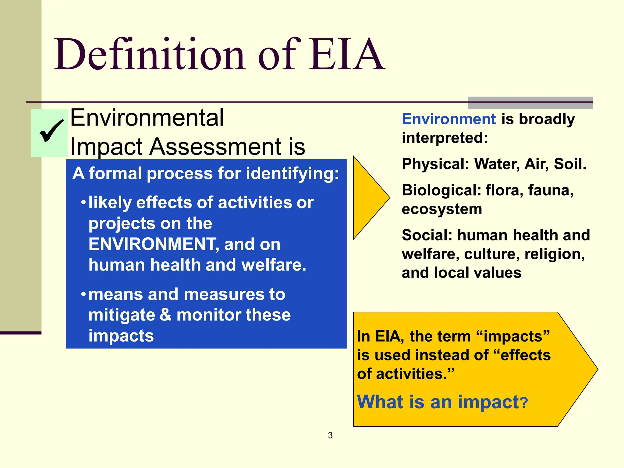 3
In EIA, the term “impacts”
is used instead of “effects
of activities.”
What is an impact?
Definition of EIA
Environmental
Impact Assessment is
A formal process for identifying:
•likely effects of activities or
projects on the
ENVIRONMENT, and on
human health and welfare.
•means and measures to
mitigate & monitor these
impacts

Environment is broadly
interpreted:
Physical: Water, Air, Soil.
Biological: flora, fauna,
ecosystem
Social: human health and
welfare, culture, religion,
and local values
 