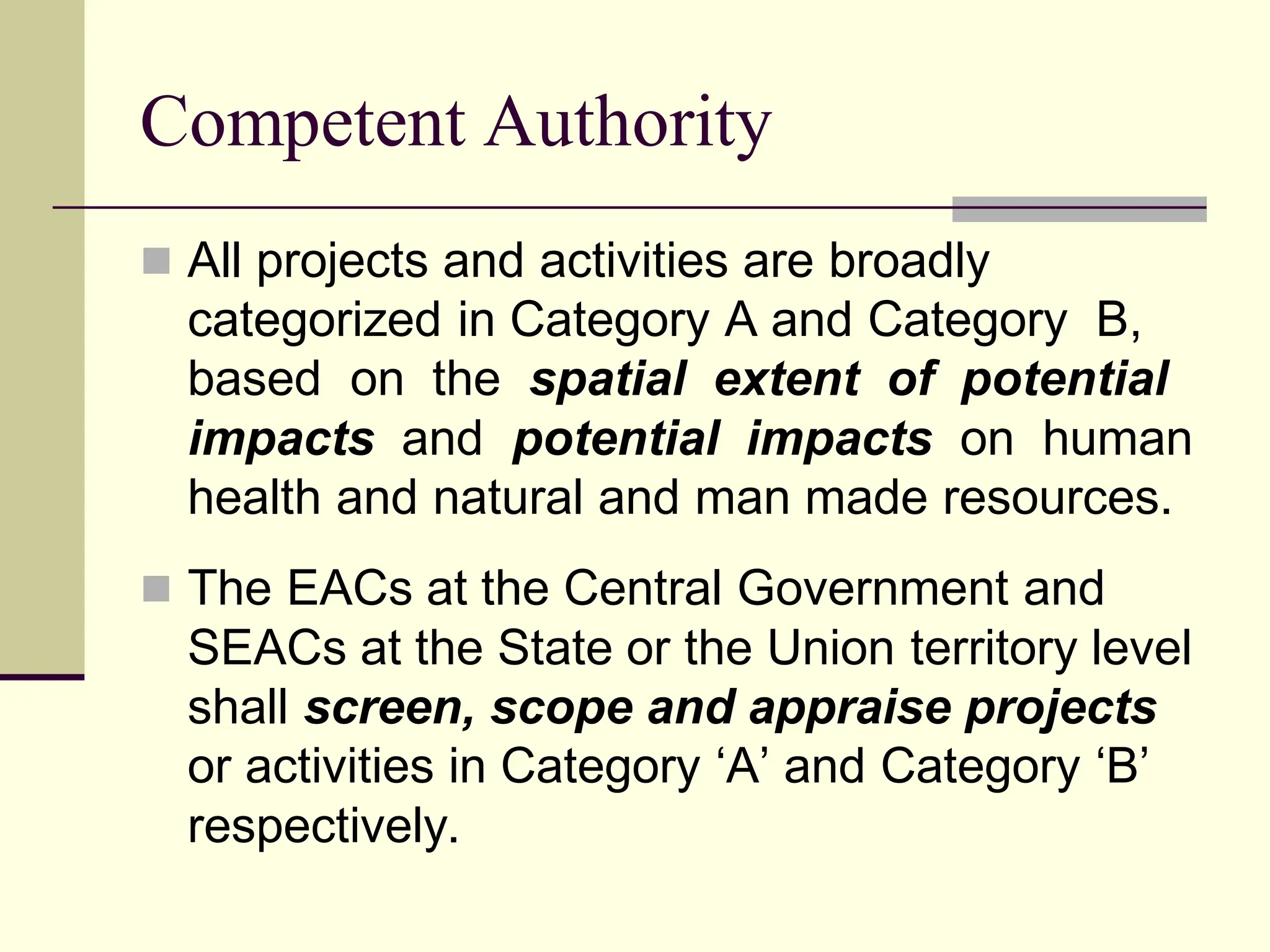 Competent Authority
 All projects and activities are broadly
categorized in Category A and Category B,
based on the spatial extent of potential
impacts and potential impacts on human
health and natural and man made resources.
 The EACs at the Central Government and
SEACs at the State or the Union territory level
shall screen, scope and appraise projects
or activities in Category ‘A’ and Category ‘B’
respectively.
 
