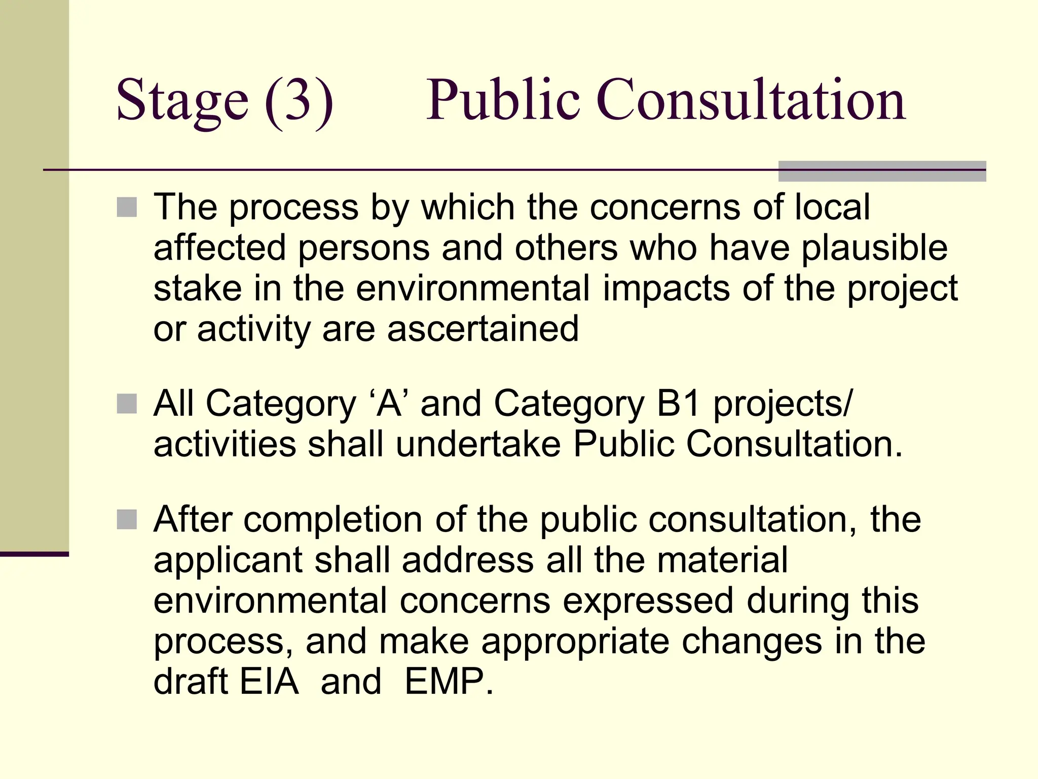 Stage (3) Public Consultation
 The process by which the concerns of local
affected persons and others who have plausible
stake in the environmental impacts of the project
or activity are ascertained
 All Category ‘A’ and Category B1 projects/
activities shall undertake Public Consultation.
 After completion of the public consultation, the
applicant shall address all the material
environmental concerns expressed during this
process, and make appropriate changes in the
draft EIA and EMP.
 