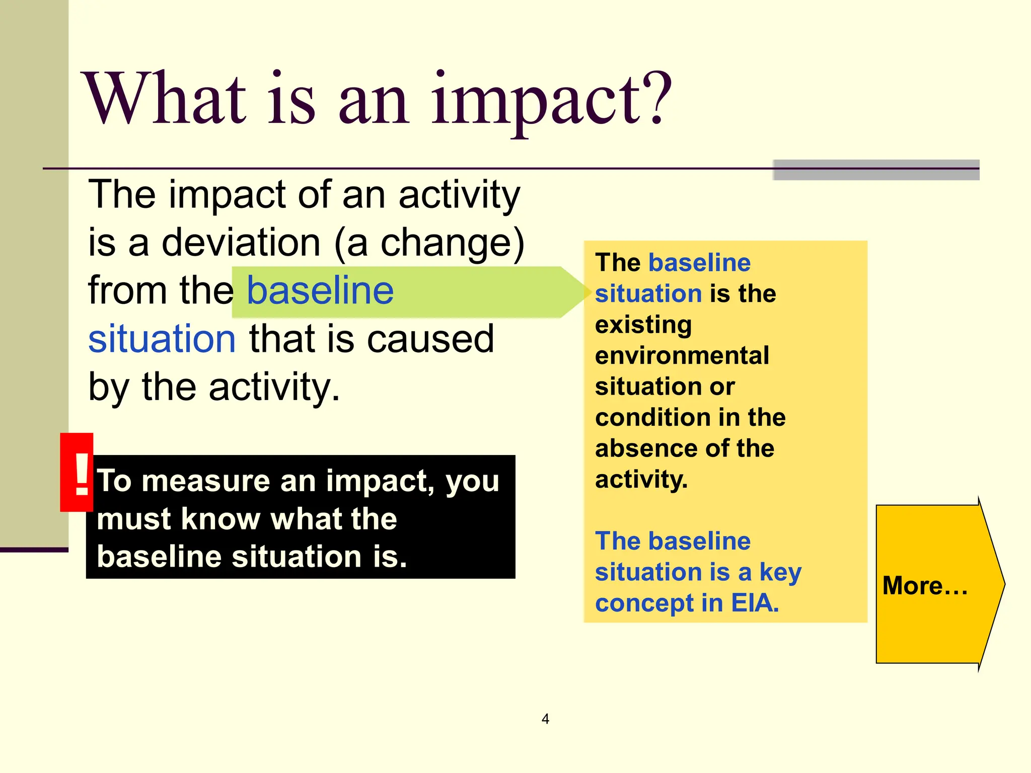 4
What is an impact?
The impact of an activity
is a deviation (a change)
from the baseline
situation that is caused
by the activity.
To measure an impact, you
must know what the
baseline situation is.
!
The baseline
situation is the
existing
environmental
situation or
condition in the
absence of the
activity.
The baseline
situation is a key
concept in EIA.
More…
 