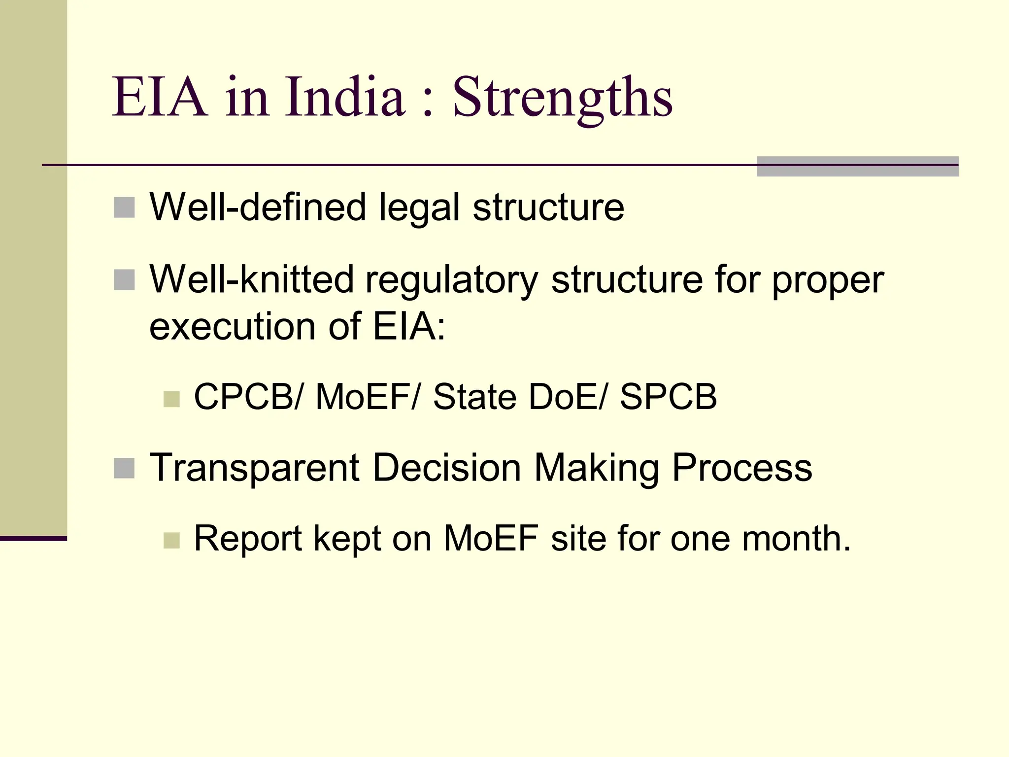 EIA in India : Strengths
 Well-defined legal structure
 Well-knitted regulatory structure for proper
execution of EIA:
 CPCB/ MoEF/ State DoE/ SPCB
 Transparent Decision Making Process
 Report kept on MoEF site for one month.
 