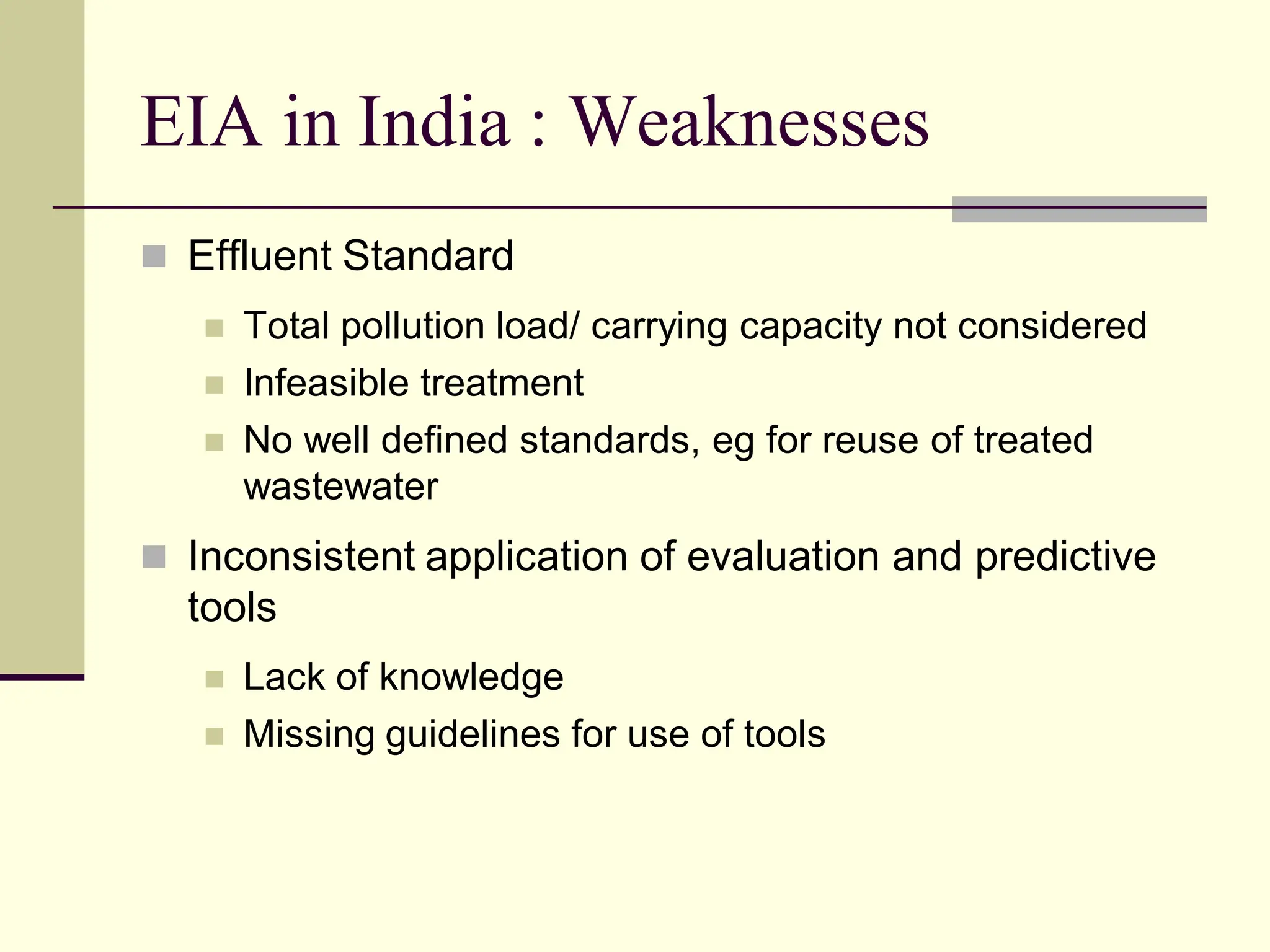 EIA in India : Weaknesses
 Effluent Standard
 Total pollution load/ carrying capacity not considered
 Infeasible treatment
 No well defined standards, eg for reuse of treated
wastewater
 Inconsistent application of evaluation and predictive
tools
 Lack of knowledge
 Missing guidelines for use of tools
 