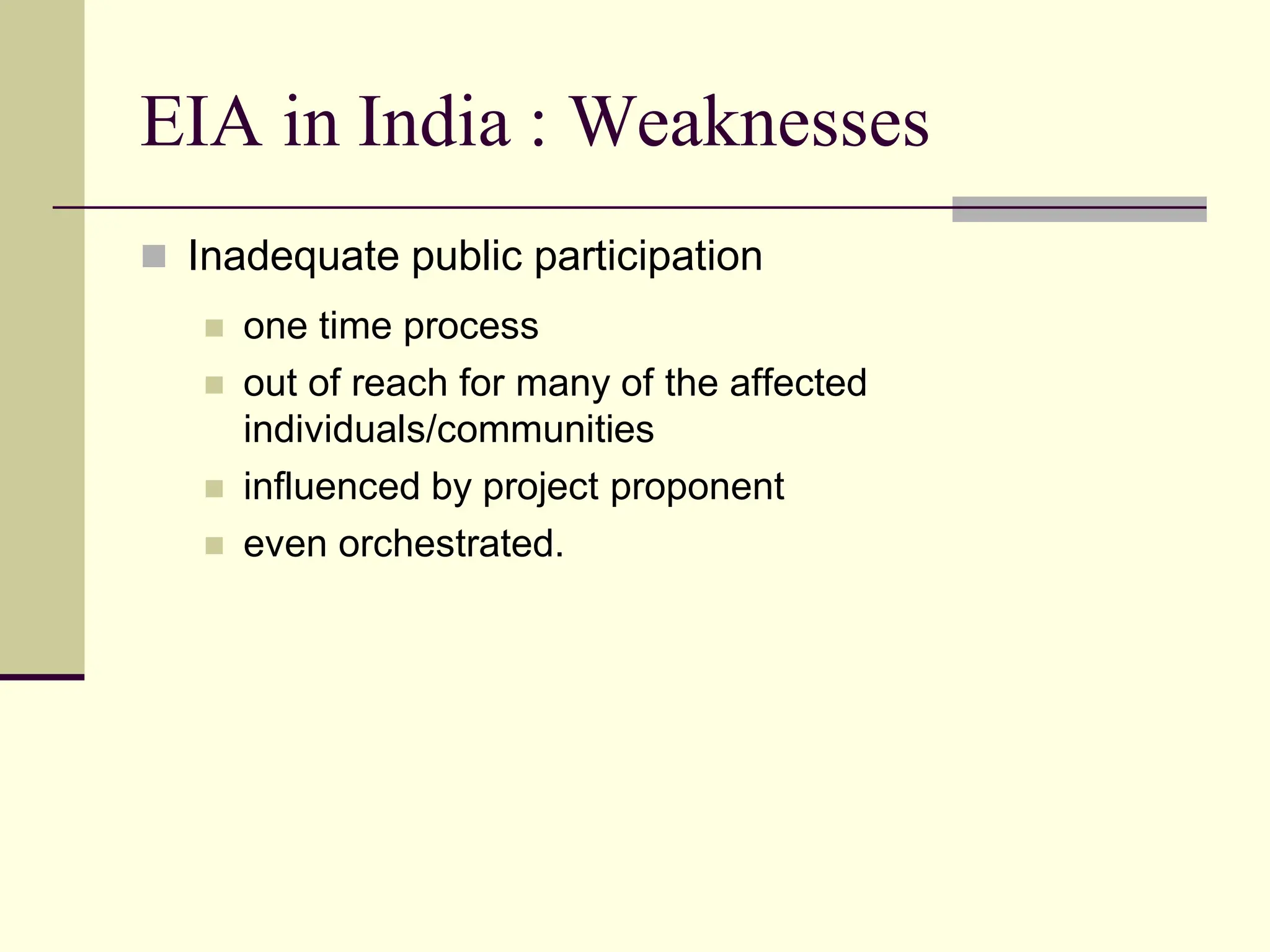 EIA in India : Weaknesses
 Inadequate public participation
 one time process
 out of reach for many of the affected
individuals/communities
 influenced by project proponent
 even orchestrated.
 