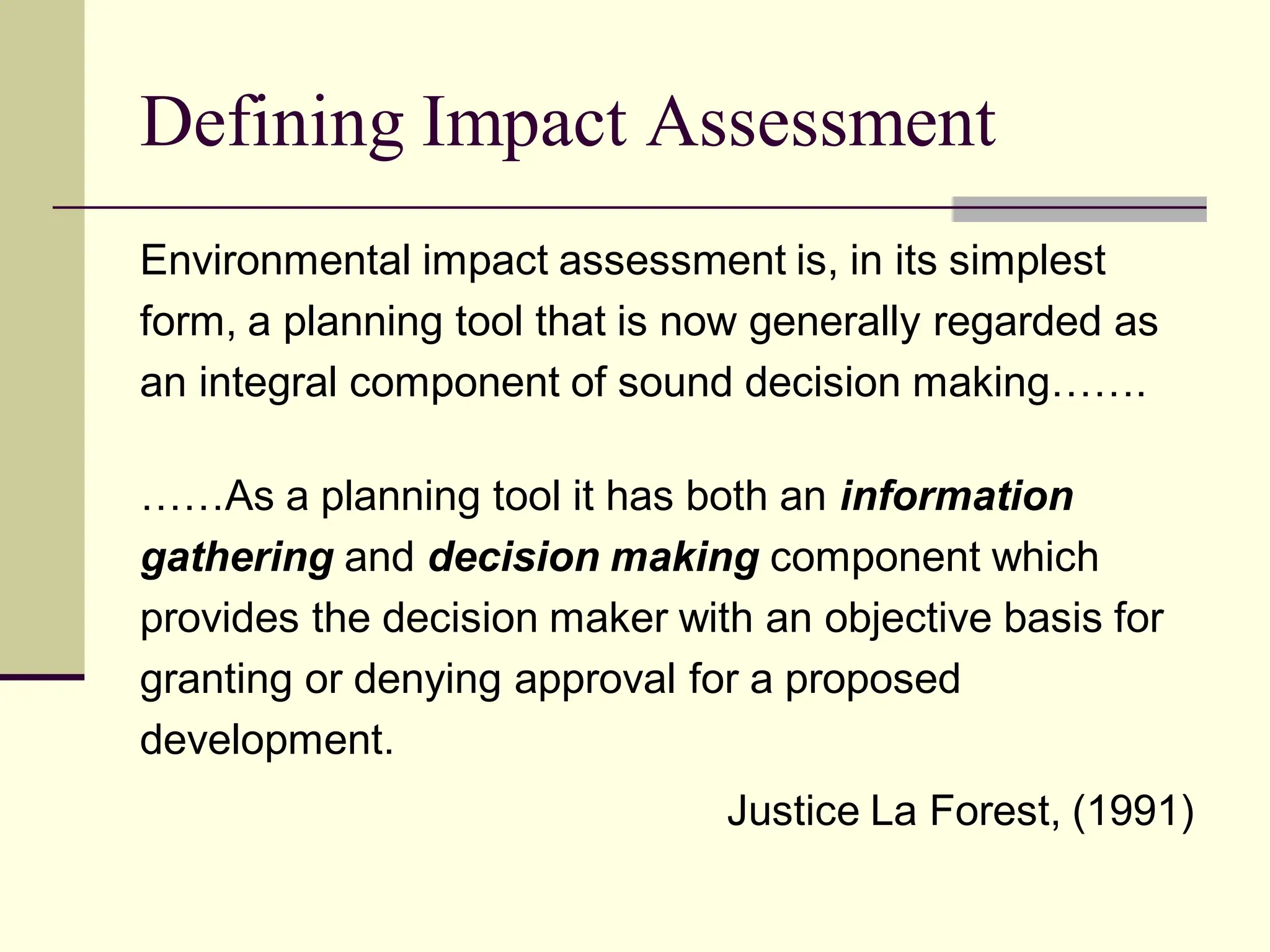 Defining Impact Assessment
Environmental impact assessment is, in its simplest
form, a planning tool that is now generally regarded as
an integral component of sound decision making…….
……As a planning tool it has both an information
gathering and decision making component which
provides the decision maker with an objective basis for
granting or denying approval for a proposed
development.
Justice La Forest, (1991)
 