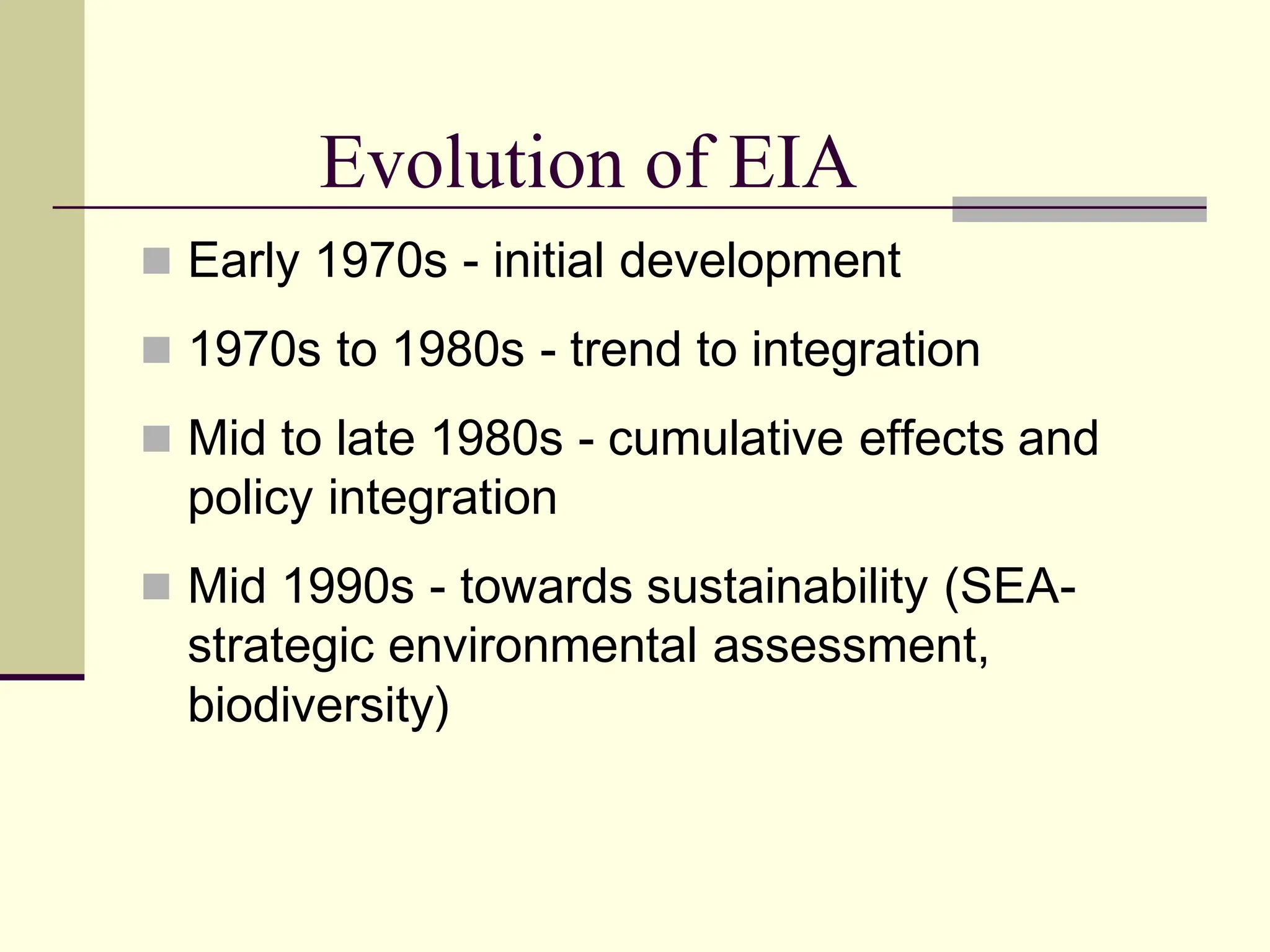  Early 1970s - initial development
 1970s to 1980s - trend to integration
 Mid to late 1980s - cumulative effects and
policy integration
 Mid 1990s - towards sustainability (SEA-
strategic environmental assessment,
biodiversity)
Evolution of EIA
 