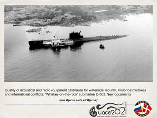 Quality of acoustical and radio equipment calibration for waterside security. Historical mistakes
and international conflicts: “Whiskey-on-the-rock” submarine C-363. New documents
Irina Bjørnø and Leif Bjørnø†
 