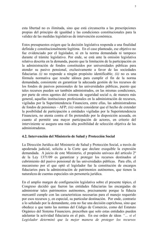 5




esta libertad no es ilimitada, sino que está circunscrita a las prescripciones
propias del principio de igualdad y las condiciones constitucionales para la
validez de las medidas legislativas de intervención económica.

Estos presupuestos exigen que la decisión legislativa responda a una finalidad
definida y constitucionalmente legítima. En el caso planteado, ese objetivo no
fue evidenciado por el legislador, ni en la norma demandada ni tampoco
durante el trámite legislativo. Por ende, se está ante la omisión legislativa
relativa descrita en la demanda, puesto que la limitación de la participación en
la administración de fondos constituidos por universidades públicas para
atender su pasivo pensional, exclusivamente a favor de las sociedades
fiduciarias (i) no responde a ningún propósito identificable; (ii) no es una
fórmula normativa que resulte idónea para cumplir el fin de la norma
demandada, consistente en garantizar la adecuada gestión de los recursos de
los fondos de pasivos pensionales de las universidades públicas, puesto que
tales recursos pueden ser también administrados, en las mismas condiciones,
por parte de otros agentes del sistema de seguridad social o, de manera más
general, aquellas instituciones profesionales en la administración de recursos,
vigiladas por la Superintendencia Financiera, entre ellas, las administradoras
de fondos de pensiones – AFP; (iii) omite considerar que el hecho de extender
la posibilidad de participación a entidades vigiladas por la Superintendencia
Financiera, no atenta contra el fin pretendido por la disposición acusada, en
cuanto al permitir una mayor participación de actores, en criterio del
interviniente se asegura una más alta posibilidad de selección objetiva de las
administradoras.

4.2. Intervención del Ministerio de Salud y Protección Social

La Dirección Jurídica del Ministerio de Salud y Protección Social, a través de
apoderada judicial, solicita a la Corte que declare exequible la expresión
demandada. A juicio de este Ministerio, el propósito unívoco del artículo 2º
de la Ley 1371/09 es garantizar y proteger los recursos destinados al
cubrimiento del pasivo pensional de las universidades públicas. Para ello, el
mecanismo por el que optó el legislador fue la constitución de encargos
fiduciarios para la administración de patrimonios autónomos, que tienen la
naturaleza de cuentas especiales sin personería jurídica.

En el amplio margen de configuración legislativa sobre el presente tópico, el
Congreso decidió que fueron las entidades fiduciarias las encargadas de
administrar tales patrimonios autónomos, precisamente porque la fiducia
mercantil cumple con las características necesarias para el manejo requerido
por esos recursos y, en especial, su particular destinación. Por ende, contrario
a lo señalado por la demandante, esta no fue una decisión caprichosa, sino que
obedece a que tanto las normas del Código de Comercio, como del Estatuto
Orgánico del Sistema Financiero, prescriben que solo estas entidades pueden
adelantar la actividad fiduciaria en el país. En ese orden de ideas “… si el
Legislador determinó que la mejor manera de proteger los recursos
 