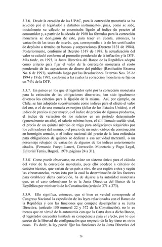 3.3.6. Desde la creación de las UPAC, para la corrección monetaria se ha
acudido por el legislador a distintos instrumentos, pues, como se sabe,
inicialmente su cálculo se encontraba ligado al índice de precios al
consumidor y, a partir de la década de 1980 las fórmulas para la corrección
monetaria se desligaron de éste, para tener en cuenta, entonces, la
variación de las tasas de interés, que, correspondía a la de los certificados
de depósito a término en bancos y corporaciones (Decreto 1131 de 1984).
Posteriormente, conforme al Decreto 1319 de 1988, la actualización del
valor se calculó conforme al promedio ponderado de la inflación y la DTF.
Más tarde, en 1993, la Junta Directiva del Banco de la República adoptó
como criterio para fijar el valor de la corrección monetaria el costo
ponderado de las captaciones de dinero del público (Resolución Externa
No. 6 de 1993), sustituida luego por las Resoluciones Externas Nos. 26 de
1994 y 18 de 1995, conforme a las cuales la corrección monetaria se fija en
un 74% de la DTF.

3.3.7. En países en los que el legislador optó por la corrección monetaria
para la extinción de las obligaciones dinerarias, han sido igualmente
diversos los criterios para la fijación de la misma. Así, por ejemplo, en
Chile, se han adoptado sucesivamente como índices para el efecto el valor
del oro, o el de una moneda extranjera (dólar de los Estados Unidos), o el
índice de precios al por mayor, o el índice de precios de algunos productos,
el índice de variación de los salarios en un período determinado
(generalmente un año), el salario mínimo hora, el allí llamado sueldo vital,
el precio de un quintal métrico de trigo para obligaciones adquiridas por
los cultivadores del mismo, o el precio de un metro cúbico de construcción
en hormigón armado, o el índice nacional del precio de la lana enfardada
para obligaciones de quienes se dedican a esa actividad mercantil, o un
porcentaje rebajado de variación de algunos de los índices anteriormente
citados. (Fernando Fueyo Laneri, Corrección Monetaria y Pago Legal,
Editorial Temis, Bogotá, 1978, páginas 24 a 31).

3.3.8. Como puede observarse, no existe un sistema único para el cálculo
del valor de la corrección monetaria, pues ello obedece a criterios de
carácter técnico, que varían de un país a otro, de una región a otra y según
las circunstancias, razón ésta por la cual la determinación de los factores
para establecer dicha corrección, ha de dejarse a la autoridad monetaria
que, en el caso colombiano lo es la Junta Directiva del Banco de la
República por ministerio de la Constitución (artículo 371 a 373).

3.3.9. Ello significa, entonces, que si bien es verdad corresponde al
Congreso Nacional la expedición de las leyes relacionadas con el Banco de
la República y con las funciones que compete desempeñar a su Junta
Directiva, (artículo 150 numeral 22 y 372 de la Constitución), no lo es
menos que en virtud de la autonomía con que la Carta dota a dicho Banco,
el legislador encuentra limitada su competencia para el efecto, por lo que
carece de la libertad de configuración que respecto de la ley tiene en otros
casos. Es decir, la ley puede fijar las funciones de la Junta Directiva del

                                       20
 