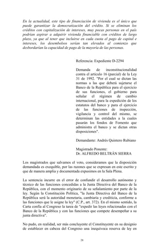 En la actualidad, este tipo de financiación de vivienda es el único que
puede garantizar la democratización del crédito. Si se eliminan los
créditos con capitalización de intereses, muy pocas personas en el país
podrían aspirar a adquirir vivienda financiable con créditos de largo
plazo, ya que al tener que incluirse en cada cuota el pago de capital e
intereses, los desembolsos serían tan elevados al comienzo que
desbordarían la capacidad de pago de la mayoría de las personas.


                                   Referencia: Expediente D-2294

                                   Demanda       de    inconstitucionalidad
                                   contra el artículo 16 (parcial) de la Ley
                                   31 de 1992. "Por el cual se dictan las
                                   normas a las que deberá sujetarse el
                                   Banco de la República para el ejercicio
                                   de sus funciones, el gobierno para
                                   señalar el régimen de cambio
                                   internacional, para la expedición de los
                                   estatutos del banco y para el ejercicio
                                   de las funciones de inspección,
                                   vigilancia y control del mismo, se
                                   determinan las entidades a la cuales
                                   pasarán los fondos de Fomento que
                                   administra el banco y se dictan otras
                                   disposiciones".

                                   Demandante: Andrés Quintero Rubiano

                                   Magistrado Ponente:
                                   Dr. ALFREDO BELTRÁN SIERRA

Los magistrados que salvamos el voto, consideramos que la disposición
demandada es exequible, por las razones que se expresan en este escrito y
que de manera amplia y documentada expusimos en la Sala Plena.

La sentencia incurre en el error de confundir el desarrollo autónomo y
técnico de las funciones concedidas a la Junta Directiva del Banco de la
República, con el momento originario de su señalamiento por parte de la
ley. Según la Constitución Política, "la Junta Directiva del Banco de la
República será la autoridad monetaria, cambiaria y crediticia, conforme a
las funciones que le asigne la ley" (C.P., art. 372). En el mismo sentido, la
Carta confía al Congreso la tarea de "expedir las leyes relacionadas con el
Banco de la República y con las funciones que compete desempeñar a su
junta directiva".

No pudo, en realidad, ser más concluyente el Constituyente en su designio
de establecer en cabeza del Congreso una inequívoca reserva de ley en

                                       28
 