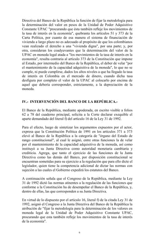 Directiva del Banco de la República la función de fijar la metodología para
la determinación del valor en pesos de la Unidad de Poder Adquisitivo
Constante UPAC "procurando que ésta también refleje los movimientos de
la tasa de interés en la economía", quebranta los artículos 51 y 373 de la
Carta Política, por cuanto de esa manera el sistema de financiación de
vivienda a largo plazo no es adecuado al propósito de que los colombianos
vean realizado el derecho a una "vivienda digna", por una parte; y, por
otra, consideran los coadyuvantes que la determinación del valor de la
UPAC en moneda legal atada a "los movimientos de la tasa de interés en la
economía", resulta contraria al artículo 373 de la Constitución que impone
al Estado, por intermedio del Banco de la República, el deber de velar "por
el mantenimiento de la capacidad adquisitiva de la moneda", lo que no se
cumple, ni puede cumplirse, dados los altos niveles a que ha llegado la tasa
de interés en Colombia en el mercado de dinero, cuando dicha tasa
desfigura por completo el valor de la UPAC al colocarlo por encima de
aquel que debería corresponder, estrictamente, a la depreciación de la
moneda.


IV.- INTERVENCIÓN DEL BANCO DE LA REPÚBLICA.-

El Banco de la República, mediante apoderada, en escrito visible a folios
62 a 78 del cuaderno principal, solicita a la Corte declarar exequible el
aparte demandado del literal f) del artículo 16 de la Ley 31 de 1992.

Para el efecto, luego de sintetizar los argumentos expuestos por el actor,
expresa que la Constitución Política de 1991 en los artículos 371 a 373
elevó al Banco de la República a la categoría de "órgano del Estado de
rango constitucional", al cual le asignó, entre otras funciones la de velar
por el mantenimiento de la capacidad adquisitiva de la moneda, así como
instituyó a su Junta Directiva como autoridad monetaria cambiaria y
crediticia. Agrega, que tanto el ejercicio de las funciones de la Junta
Directiva como las demás del Banco, por disposición constitucional se
encuentran sometidas para su ejercicio a la regulación que para ello dicte el
legislador, quien tiene la competencia adicional de dictar las normas con
sujeción a las cuales el Gobierno expedirá los estatutos del Banco.

A continuación señala que el Congreso de la República, mediante la Ley
31 de 1992 dictó las normas atinentes a la regulación de las funciones que
conforme a la Constitución ha de desempeñar el Banco de la República, y,
dentro de ellas, las que corresponden a su Junta Directiva.

En virtud de lo dispuesto por el artículo 16, literal f) de la citada Ley 31 de
1992, asignó el Congreso a la Junta Directiva del Banco de la República la
atribución de "fijar la metodología para la determinación de los valores en
moneda legal de la Unidad de Poder Adquisitivo Constante UPAC,
procurando que esta también refleje los movimientos de la tasa de interés
de la economía".

                                        6
 
