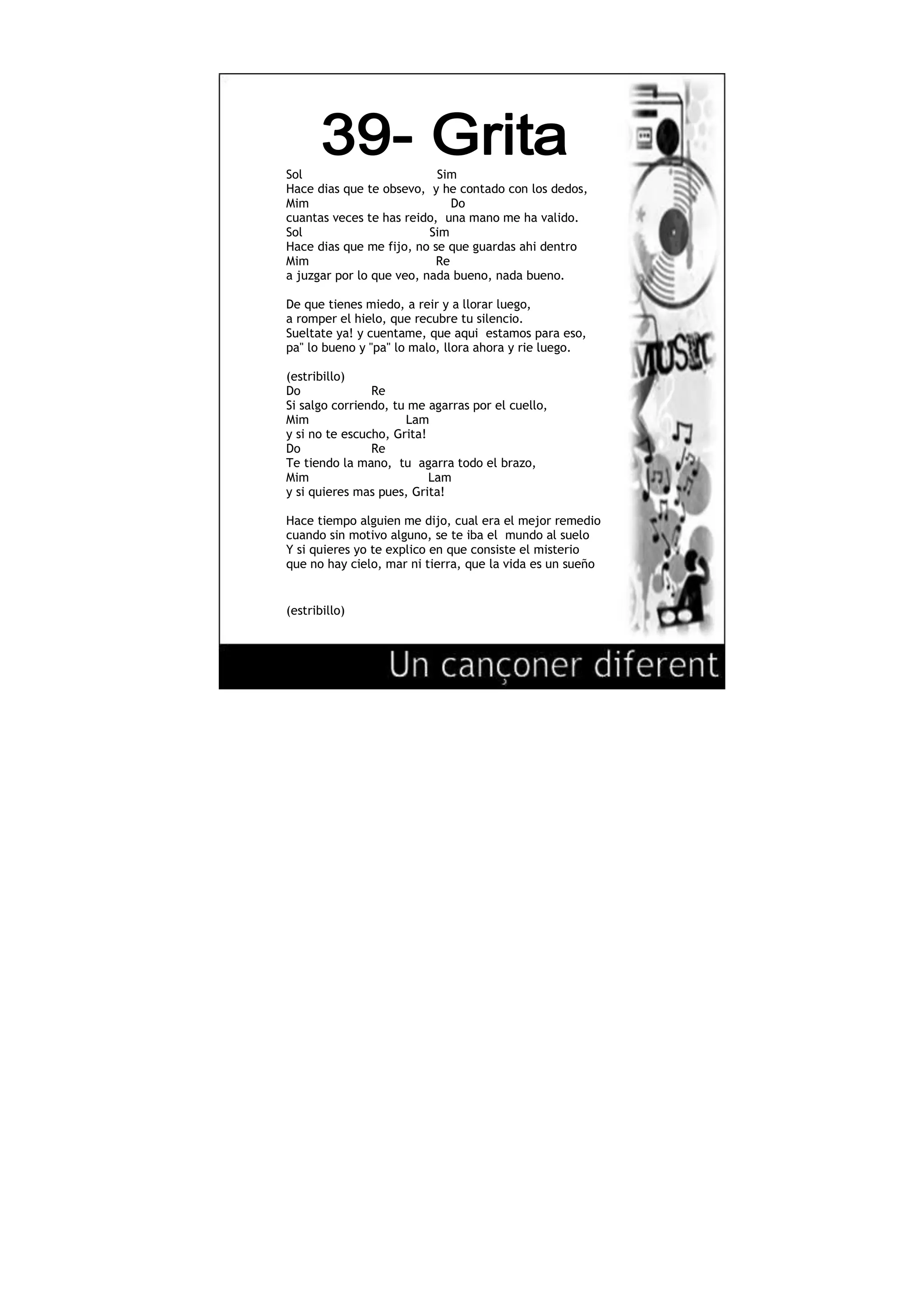 710565-299720<br />Sol Sim<br />Hace dias que te obsevo, y he contado con los dedos,<br />Mim Do<br />cuantas veces te has reido, una mano me ha valido.<br />Sol Sim<br />Hace dias que me fijo, no se que guardas ahi dentro<br />Mim Re<br />a juzgar por lo que veo, nada bueno, nada bueno.<br />De que tienes miedo, a reir y a llorar luego,<br />a romper el hielo, que recubre tu silencio.<br />Sueltate ya! y cuentame, que aqui estamos para eso,<br />pa\"
lo bueno y \"
pa\"
lo malo, llora ahora y rie luego.<br />(estribillo)<br />Do Re<br />Si salgo corriendo, tu me agarras por el cuello,<br />Mim Lam<br />y si no te escucho, Grita!<br />Do Re<br />Te tiendo la mano, tu agarra todo el brazo,<br />Mim Lam<br />y si quieres mas pues, Grita!<br />Hace tiempo alguien me dijo, cual era el mejor remedio<br />cuando sin motivo alguno, se te iba el mundo al suelo<br />Y si quieres yo te explico en que consiste el misterio<br />que no hay cielo, mar ni tierra, que la vida es un sueño<br />(estribillo)<br />