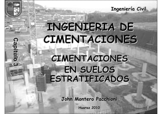 INGENIERIA DE CIMENTACIONES 
JOHN MONTERO PACCHIONI 
1 
Ingeniería Civil 
INGENIERIA DE 
CIMENTACIONES 
CIMENTACIONES 
EN SUELOS 
ESTRATIFICADOS 
John Montero Pacchioni 
Huaraz 2010 
Capítulo 3 
 