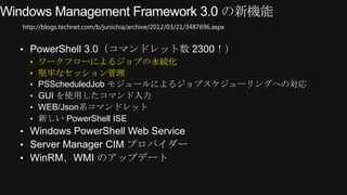 http://blogs.technet.com/b/junichia/archive/2012/03/21/3487696.aspx


&bull; PowerShell 3.0（コマンドレット数 2300！）
  &bull; ワークフローによるジョブの永続化
  &bull; 堅牢なセッション管理
  &bull; PSScheduledJob モジュールによるジョブスケジューリングへの対応
  &bull; GUI を使用したコマンド入力
  &bull; WEB/Json系コマンドレット
  &bull; 新しい PowerShell ISE
&bull; Windows PowerShell Web Service
&bull; Server Manager CIM プロバイダー
&bull; WinRM、WMI のアップデート
 