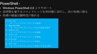 PowerShell -
&bull; Windows PowerShell 2.0 よりサポート
&bull; 長時間を要するコマンドレットを非同期に実行し、次の処理に移る
&bull; 処理の経過は随時受け取れる

    Get-Job
        バックグラウンドジョブを取得
    Receive-Job
        バックグラウンドジョブの出力結果を取得
    Remove-Job
        バックグラウンドジョブを削除
    Start-Job
        バックグラウンドジョブを開始
    Stop-Job
        バックグラウンドジョブを停止
    Wait-Job
        バックグラウンドジョブが終了するまで待つ
 
