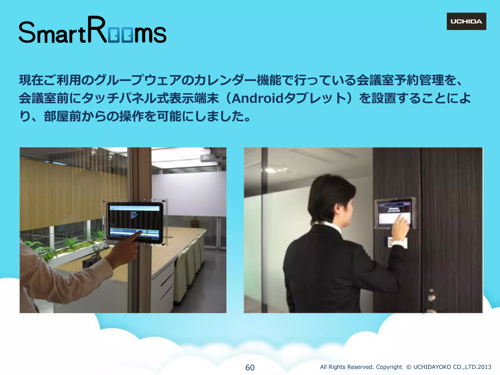 現在ご利用のグループウェゕのカレンダー機能で行っている会議室予約管理を、
会議室前にタッチパネル式表示端末（Androidタブレット）を設置することによ
り、部屋前からの操作を可能にしました。

60

All Rights Reserved. Copyright © UCHIDAYOKO CO.,LTD.2013

 