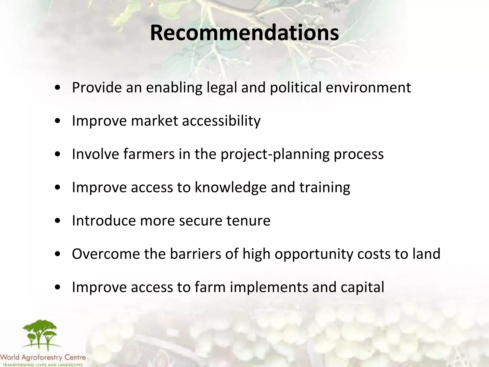 Recommendations

• Provide an enabling legal and political environment

• Improve market accessibility

• Involve farmers in the project-planning process

• Improve access to knowledge and training

• Introduce more secure tenure

• Overcome the barriers of high opportunity costs to land

• Improve access to farm implements and capital
 