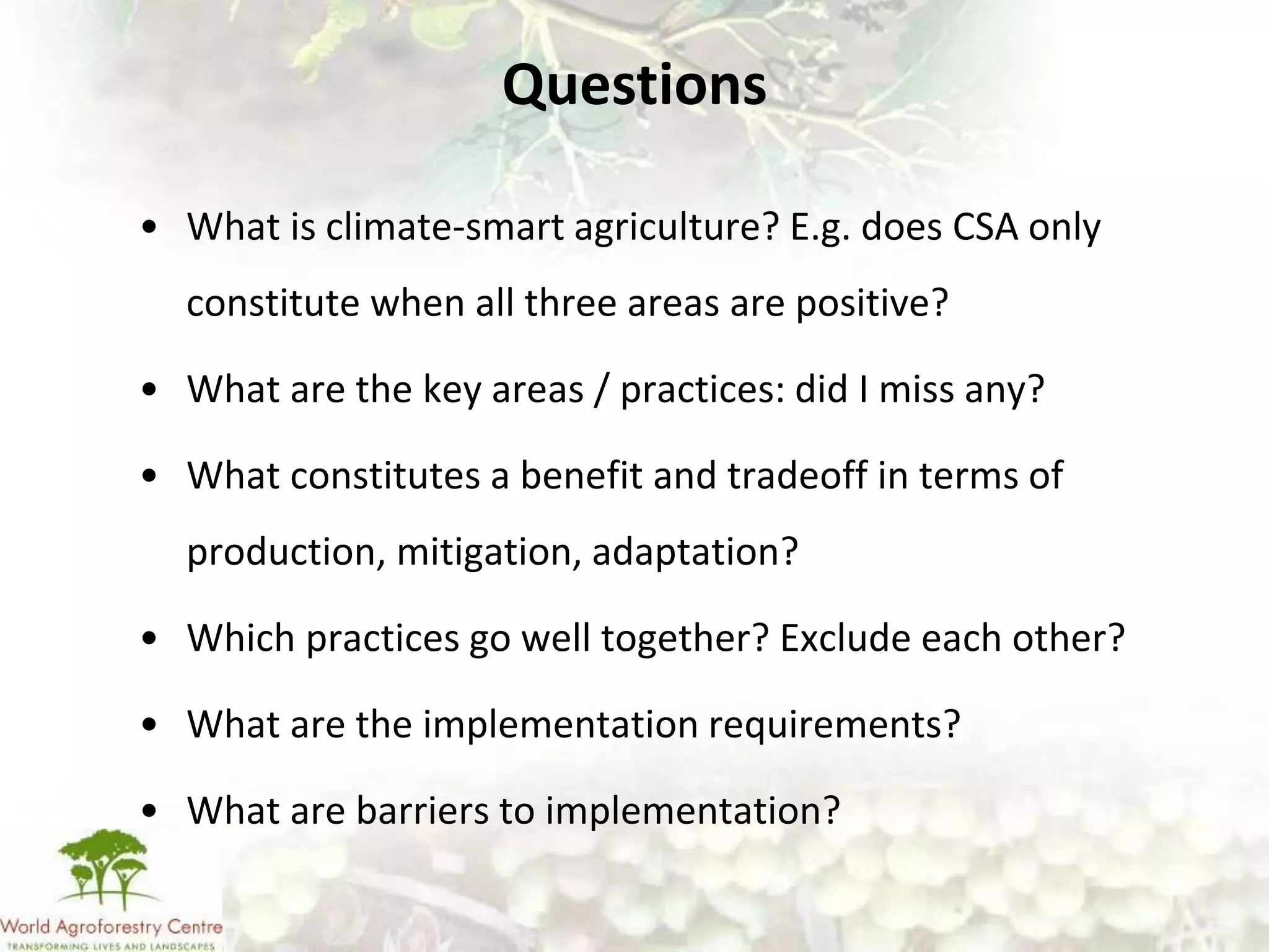 Questions

• What is climate-smart agriculture? E.g. does CSA only
  constitute when all three areas are positive?

• What are the key areas / practices: did I miss any?

• What constitutes a benefit and tradeoff in terms of
  production, mitigation, adaptation?

• Which practices go well together? Exclude each other?

• What are the implementation requirements?

• What are barriers to implementation?
 