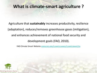 What is climate-smart agriculture ?


Agriculture that sustainably increases productivity, resilience
(adaptation), reduces/removes greenhouse gases (mitigation),
  and enhances achievement of national food security and
                 development goals (FAO, 2010).
      FAO Climate Smart Website WWW.FAO.ORG/CLIMATECHANGE/CLIMATESMART/EN
 