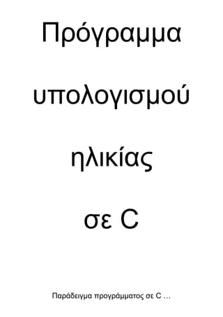 Πρόγραμμα<br />υπολογισμού<br />ηλικίας<br />σε C<br />Παράδειγμα προγράμματος σε C …<br />/*                                                                                                           */<br />/*                                                                                                           */<br />/*       ΤΟ ΠΡΟΓΡΑΜΜΑ ΥΠΟΛΟΓΙΖΕΙ ΣΕ ΛΕΠΤΑ ΤΗΝ ΗΛΙΚΙΑ ...     */                                                              <br />/*                                                                                                           */<br />/*                          (  … και σε δευτερόλεπτα …)                                   */                                                                                 /*                                                                                                           */    <br />/*                               ΠΑΡΑΣΚΕΥΗ 18 ΙΟΥΛΙΟΥ 1996                        */<br />/*                                                                                                           */<br />#include <stdio.h><br />#define Y 518400            /*  60 Χ 24 Χ 30 Χ 12     Λεπτά ενός χρόνου  */  <br />#define M  43200            /*  60 Χ 24 Χ 30              Λεπτά ενός μήνα      */<br />#define D   1440             /*   24 Χ 60 */                  Λεπτά μιας ημέρας   */<br />#define H     60<br />#define S     60<br />main()<br />{<br />int   years,months,days,hours,min;   /* Ακέραιες μεταβλητές */<br />long  agemin,agesec;                      /*    Μεγάλοι αριθμοί     */<br />char  name1[25],name2[15];           /*   Μεταβλητές χαρακτήρων    */<br />printf(quot;
 Δώστε μου την ηλικία σας για να υπολογίσω πόσα λεπτά  …… quot;
);<br />printf(quot;
 και, αν θέλετε, πόσα δευτερόλεπτα έχετε ζήσει ως τώρα   …..... quot;
);<br />printf(quot;
 Πρώτα δώστε μου το ονοματάκι σας : Επώνυμο - Όνομα :         quot;
);<br />scanf(quot;
%s %squot;
,name1,name2);<br />printf(quot;
 Tώρα πείτε μου ειλεικρινά, πόσων χρονών είστε;                        quot;
);<br />scanf(quot;
%dquot;
,&years);<br />printf(quot;
 Πόσοι μήνες έχουν περάσει από τα τελευταία σας γενέθλια;       quot;
);<br />scanf(quot;
%dquot;
,&months);<br />printf(quot;
Μήπως μπορείτε να μου δώσετε και τις ημέρες;                           quot;
);<br />scanf(quot;
%dquot;
,&days);<br />printf(quot;
Ευχαριστώ. Αν μου δώσετε και έναν αριθμό για τις ώρες σας     nquot;
);<br />printf(quot;
   υπόσχομαι να είμαι φοβερά ακριβής στον υπολογισμό μου...   quot;
);<br />scanf(quot;
%dquot;
,&hours);<br />printf(quot;
Eίναι υπερβολή, αλλά αν μου δώσετε και αριθμό για τα λεπτά   quot;
);lt;br />printf(quot;
   θα ξεπεράσω τον εαυτό μου, πιστέψτε με...                              quot;
);lt;br />scanf(quot;
%dquot;
,&min);<br />agemin=(years*Y)+(months*M)+(days*D)+(hours*H);<br />agesec=(agemin*S)+(min*S);<br />printf(quot;
 quot;
);<br />printf(quot;
 quot;
);<br />printf(quot;
 quot;
);<br />printf(quot;
  Λοιπόν αγαπητέ %s %s έχεις ζήσει ως τώρα %ld λεπτά ή αν θες <br />            quot;
,name1,name2,agemin);<br />printf(quot;
 quot;
);<br />printf(quot;
 quot;
);<br />printf(quot;
             σε δευτερόλεπτα είναι %ld. quot;
,agesec);<br />printf(quot;
 quot;
);<br />printf(quot;
 quot;
);<br />printf(quot;
Σε ευχαριστώ για τη συνεργασία. Γεια σου %s...quot;
,name2);<br />}_<br />