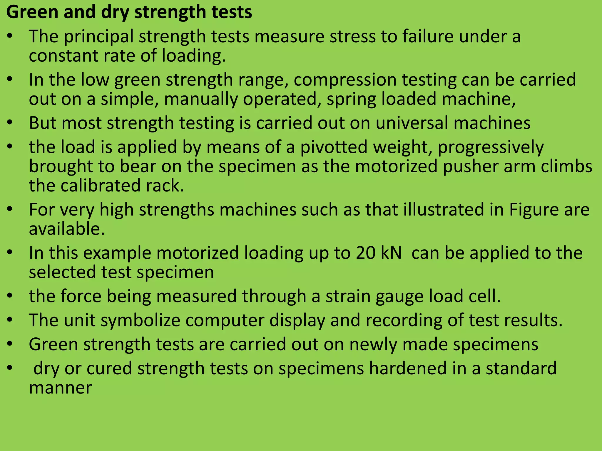 Green and dry strength tests
• The principal strength tests measure stress to failure under a
constant rate of loading.
• In the low green strength range, compression testing can be carried
out on a simple, manually operated, spring loaded machine,
• But most strength testing is carried out on universal machines
• the load is applied by means of a pivotted weight, progressively
brought to bear on the specimen as the motorized pusher arm climbs
the calibrated rack.
• For very high strengths machines such as that illustrated in Figure are
available.
• In this example motorized loading up to 20 kN can be applied to the
selected test specimen
• the force being measured through a strain gauge load cell.
• The unit symbolize computer display and recording of test results.
• Green strength tests are carried out on newly made specimens
• dry or cured strength tests on specimens hardened in a standard
manner
 