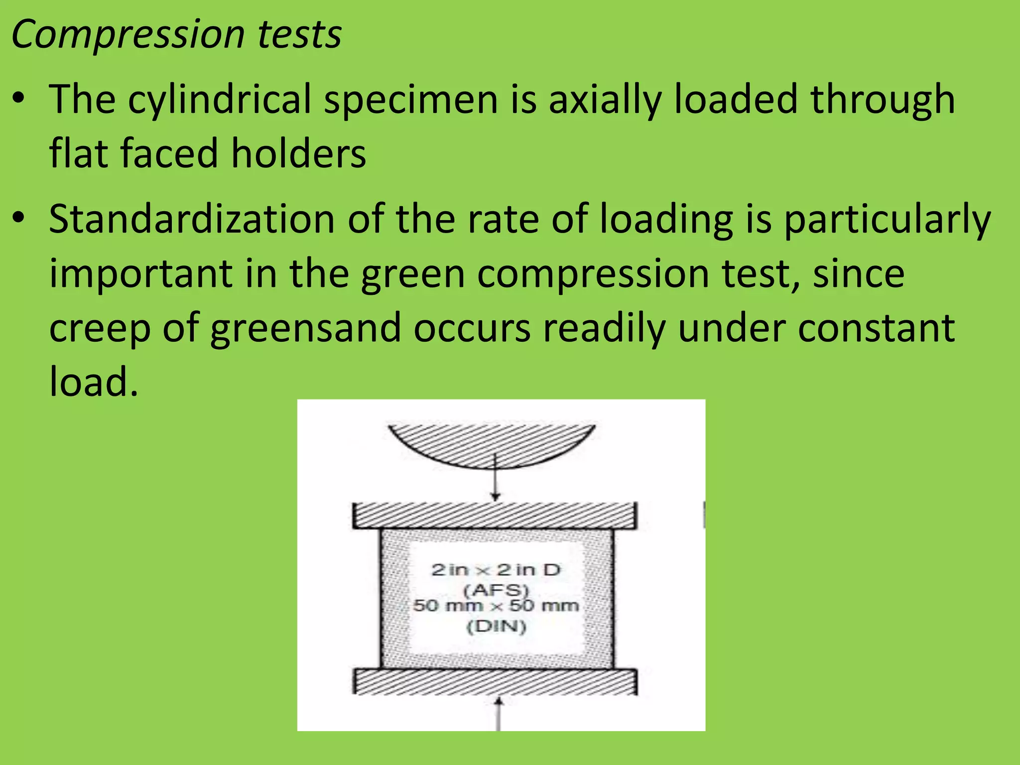 Compression tests
• The cylindrical specimen is axially loaded through
flat faced holders
• Standardization of the rate of loading is particularly
important in the green compression test, since
creep of greensand occurs readily under constant
load.
 