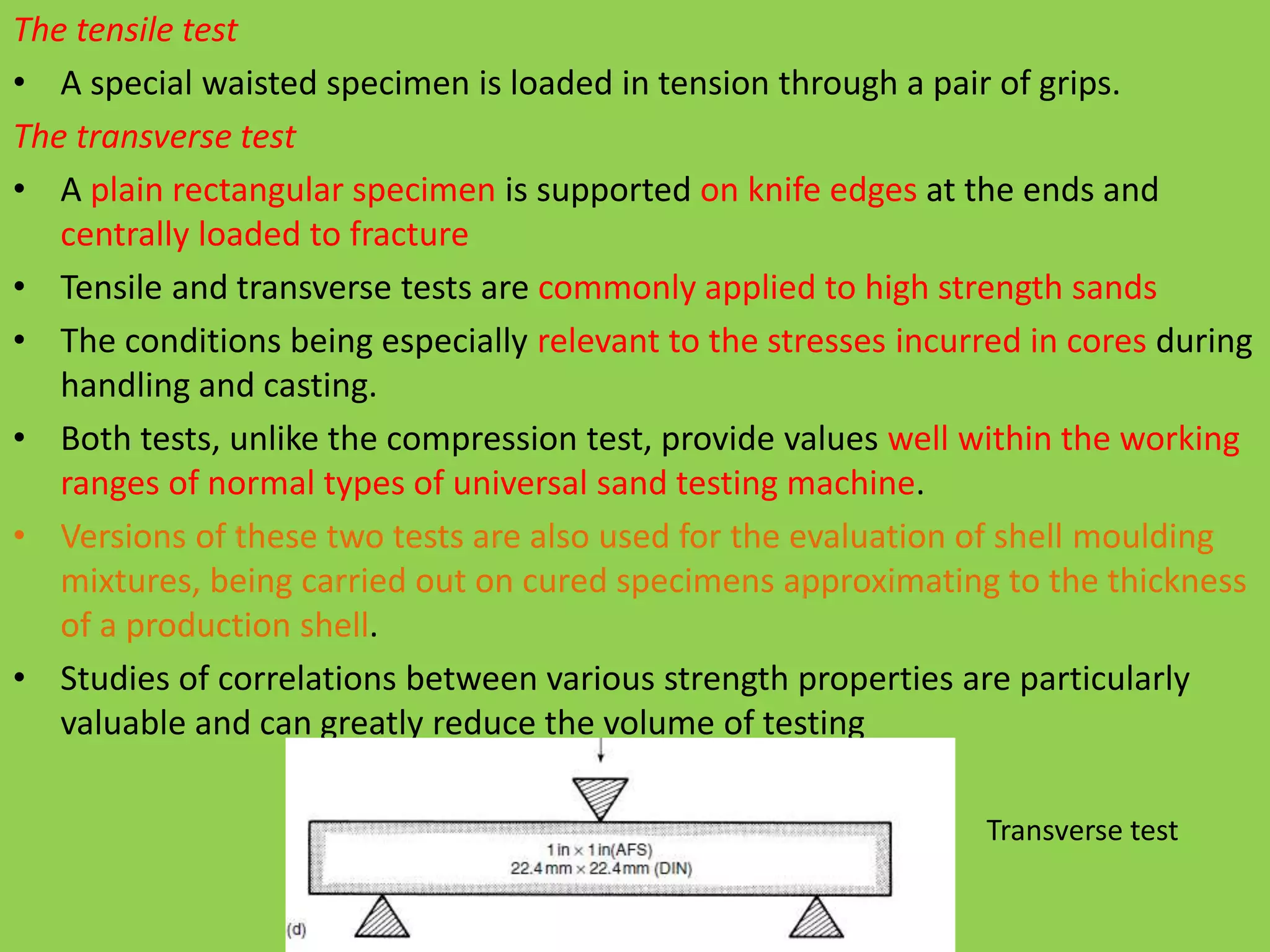The tensile test
• A special waisted specimen is loaded in tension through a pair of grips.
The transverse test
• A plain rectangular specimen is supported on knife edges at the ends and
centrally loaded to fracture
• Tensile and transverse tests are commonly applied to high strength sands
• The conditions being especially relevant to the stresses incurred in cores during
handling and casting.
• Both tests, unlike the compression test, provide values well within the working
ranges of normal types of universal sand testing machine.
• Versions of these two tests are also used for the evaluation of shell moulding
mixtures, being carried out on cured specimens approximating to the thickness
of a production shell.
• Studies of correlations between various strength properties are particularly
valuable and can greatly reduce the volume of testing
Transverse test
 