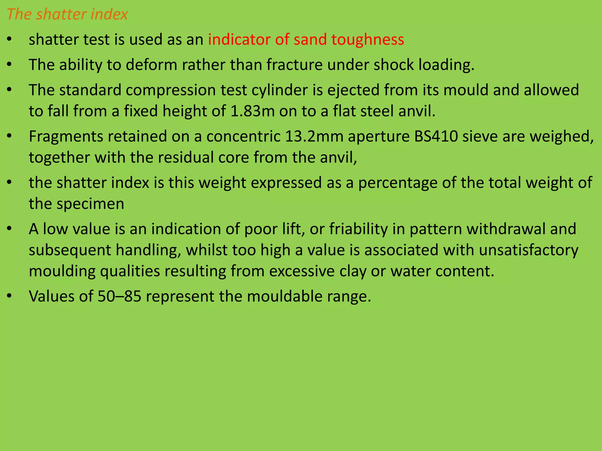 The shatter index
• shatter test is used as an indicator of sand toughness
• The ability to deform rather than fracture under shock loading.
• The standard compression test cylinder is ejected from its mould and allowed
to fall from a fixed height of 1.83m on to a flat steel anvil.
• Fragments retained on a concentric 13.2mm aperture BS410 sieve are weighed,
together with the residual core from the anvil,
• the shatter index is this weight expressed as a percentage of the total weight of
the specimen
• A low value is an indication of poor lift, or friability in pattern withdrawal and
subsequent handling, whilst too high a value is associated with unsatisfactory
moulding qualities resulting from excessive clay or water content.
• Values of 50–85 represent the mouldable range.
 