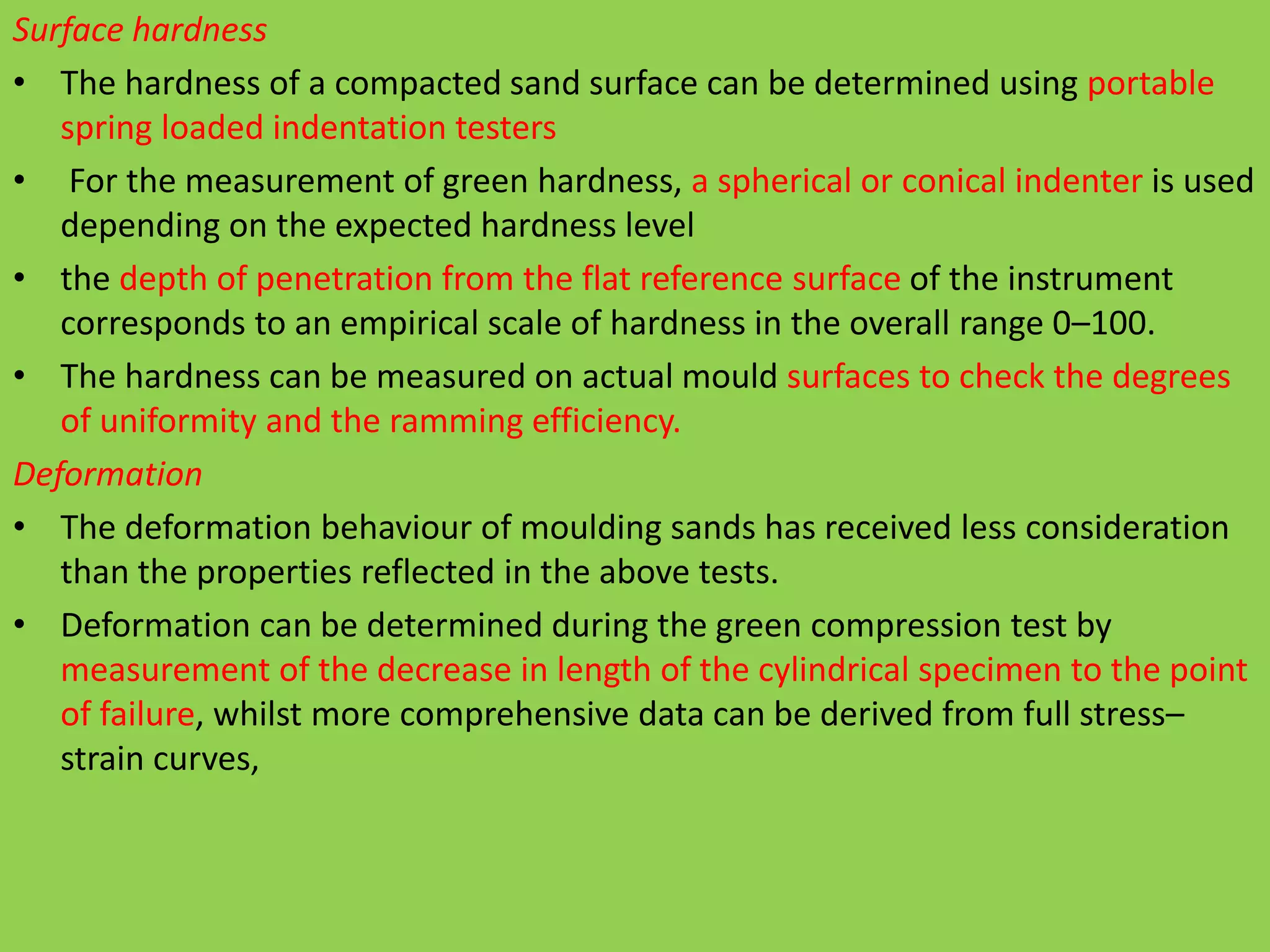 Surface hardness
• The hardness of a compacted sand surface can be determined using portable
spring loaded indentation testers
• For the measurement of green hardness, a spherical or conical indenter is used
depending on the expected hardness level
• the depth of penetration from the flat reference surface of the instrument
corresponds to an empirical scale of hardness in the overall range 0–100.
• The hardness can be measured on actual mould surfaces to check the degrees
of uniformity and the ramming efficiency.
Deformation
• The deformation behaviour of moulding sands has received less consideration
than the properties reflected in the above tests.
• Deformation can be determined during the green compression test by
measurement of the decrease in length of the cylindrical specimen to the point
of failure, whilst more comprehensive data can be derived from full stress–
strain curves,
 