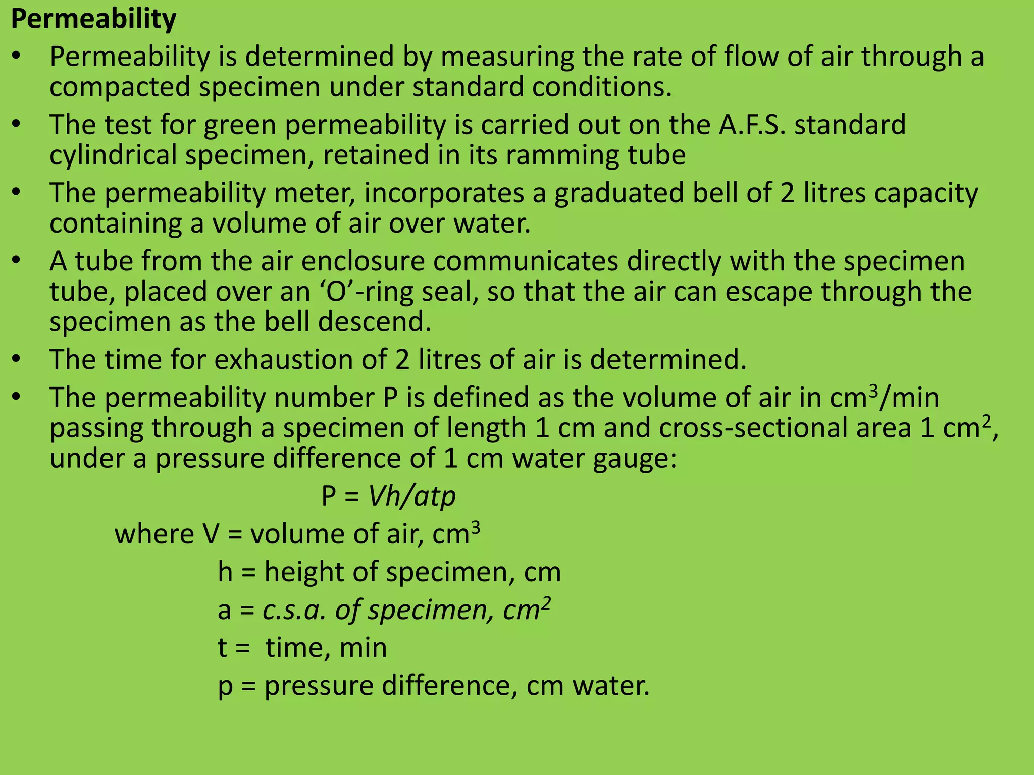 Permeability
• Permeability is determined by measuring the rate of flow of air through a
compacted specimen under standard conditions.
• The test for green permeability is carried out on the A.F.S. standard
cylindrical specimen, retained in its ramming tube
• The permeability meter, incorporates a graduated bell of 2 litres capacity
containing a volume of air over water.
• A tube from the air enclosure communicates directly with the specimen
tube, placed over an ‘O’-ring seal, so that the air can escape through the
specimen as the bell descend.
• The time for exhaustion of 2 litres of air is determined.
• The permeability number P is defined as the volume of air in cm3/min
passing through a specimen of length 1 cm and cross-sectional area 1 cm2,
under a pressure difference of 1 cm water gauge:
P = Vh/atp
where V = volume of air, cm3
h = height of specimen, cm
a = c.s.a. of specimen, cm2
t = time, min
p = pressure difference, cm water.
 