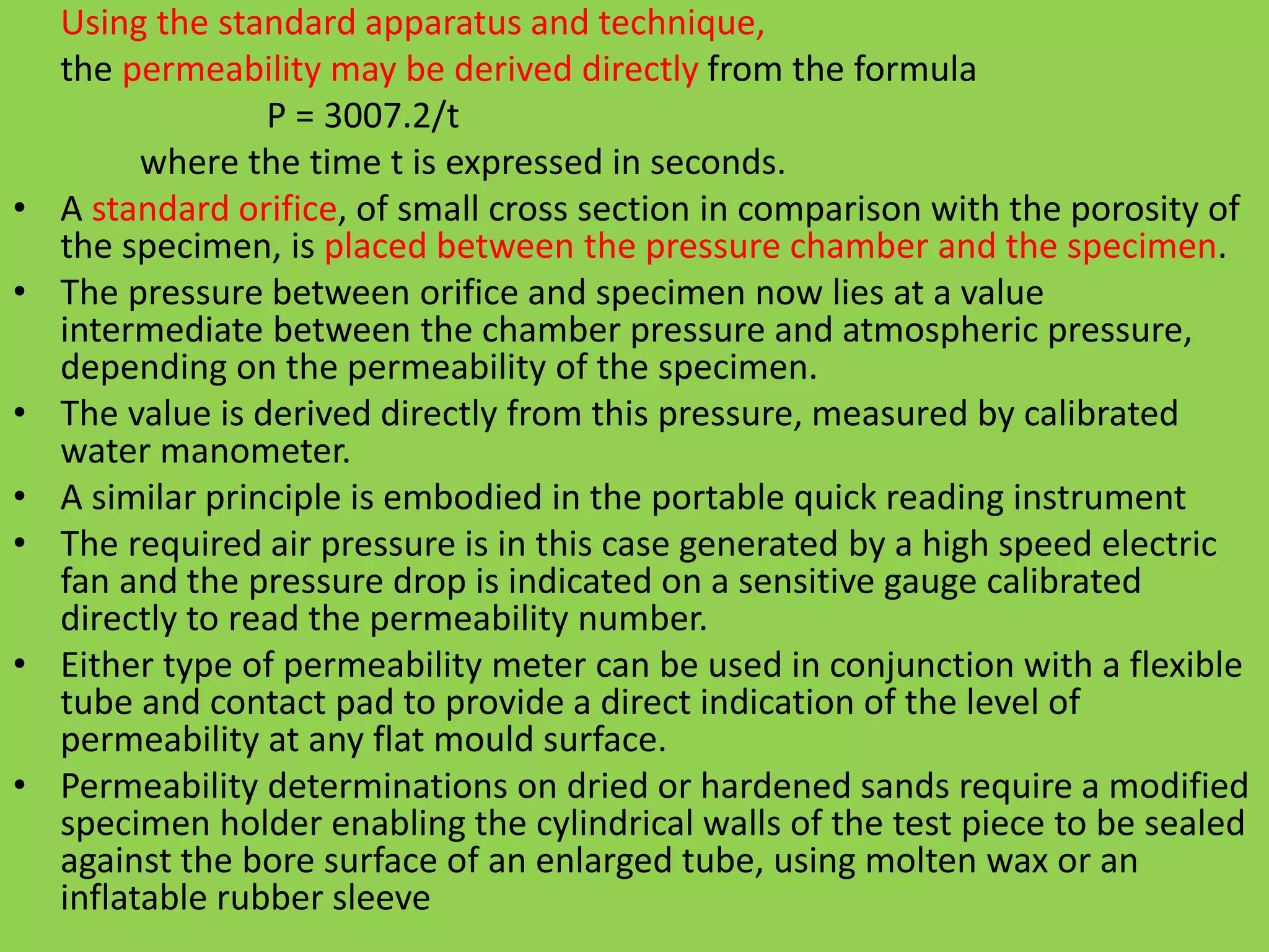 Using the standard apparatus and technique,
the permeability may be derived directly from the formula
P = 3007.2/t
where the time t is expressed in seconds.
• A standard orifice, of small cross section in comparison with the porosity of
the specimen, is placed between the pressure chamber and the specimen.
• The pressure between orifice and specimen now lies at a value
intermediate between the chamber pressure and atmospheric pressure,
depending on the permeability of the specimen.
• The value is derived directly from this pressure, measured by calibrated
water manometer.
• A similar principle is embodied in the portable quick reading instrument
• The required air pressure is in this case generated by a high speed electric
fan and the pressure drop is indicated on a sensitive gauge calibrated
directly to read the permeability number.
• Either type of permeability meter can be used in conjunction with a flexible
tube and contact pad to provide a direct indication of the level of
permeability at any flat mould surface.
• Permeability determinations on dried or hardened sands require a modified
specimen holder enabling the cylindrical walls of the test piece to be sealed
against the bore surface of an enlarged tube, using molten wax or an
inflatable rubber sleeve
 