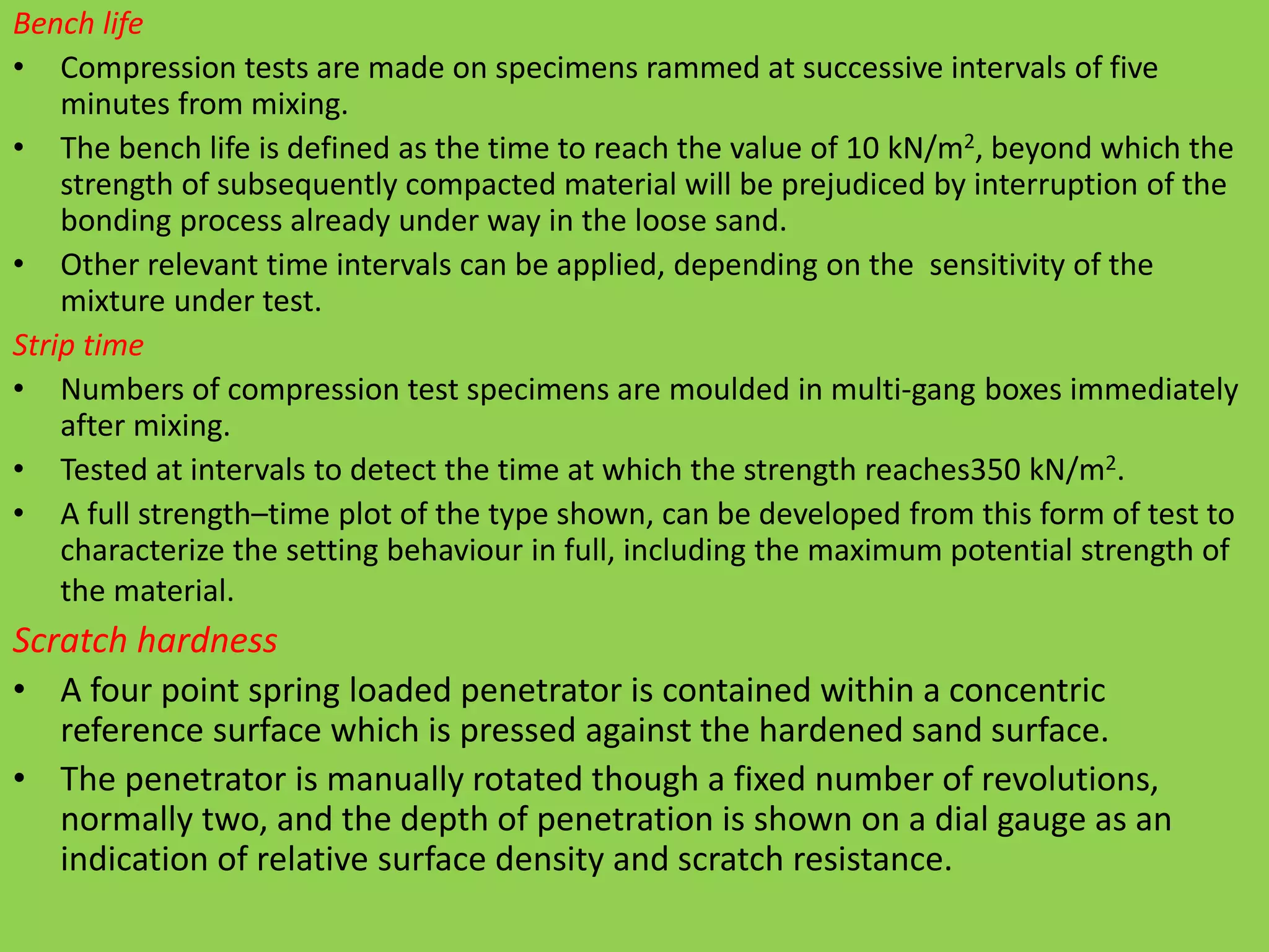 Bench life
• Compression tests are made on specimens rammed at successive intervals of five
minutes from mixing.
• The bench life is defined as the time to reach the value of 10 kN/m2, beyond which the
strength of subsequently compacted material will be prejudiced by interruption of the
bonding process already under way in the loose sand.
• Other relevant time intervals can be applied, depending on the sensitivity of the
mixture under test.
Strip time
• Numbers of compression test specimens are moulded in multi-gang boxes immediately
after mixing.
• Tested at intervals to detect the time at which the strength reaches350 kN/m2.
• A full strength–time plot of the type shown, can be developed from this form of test to
characterize the setting behaviour in full, including the maximum potential strength of
the material.
Scratch hardness
• A four point spring loaded penetrator is contained within a concentric
reference surface which is pressed against the hardened sand surface.
• The penetrator is manually rotated though a fixed number of revolutions,
normally two, and the depth of penetration is shown on a dial gauge as an
indication of relative surface density and scratch resistance.
 