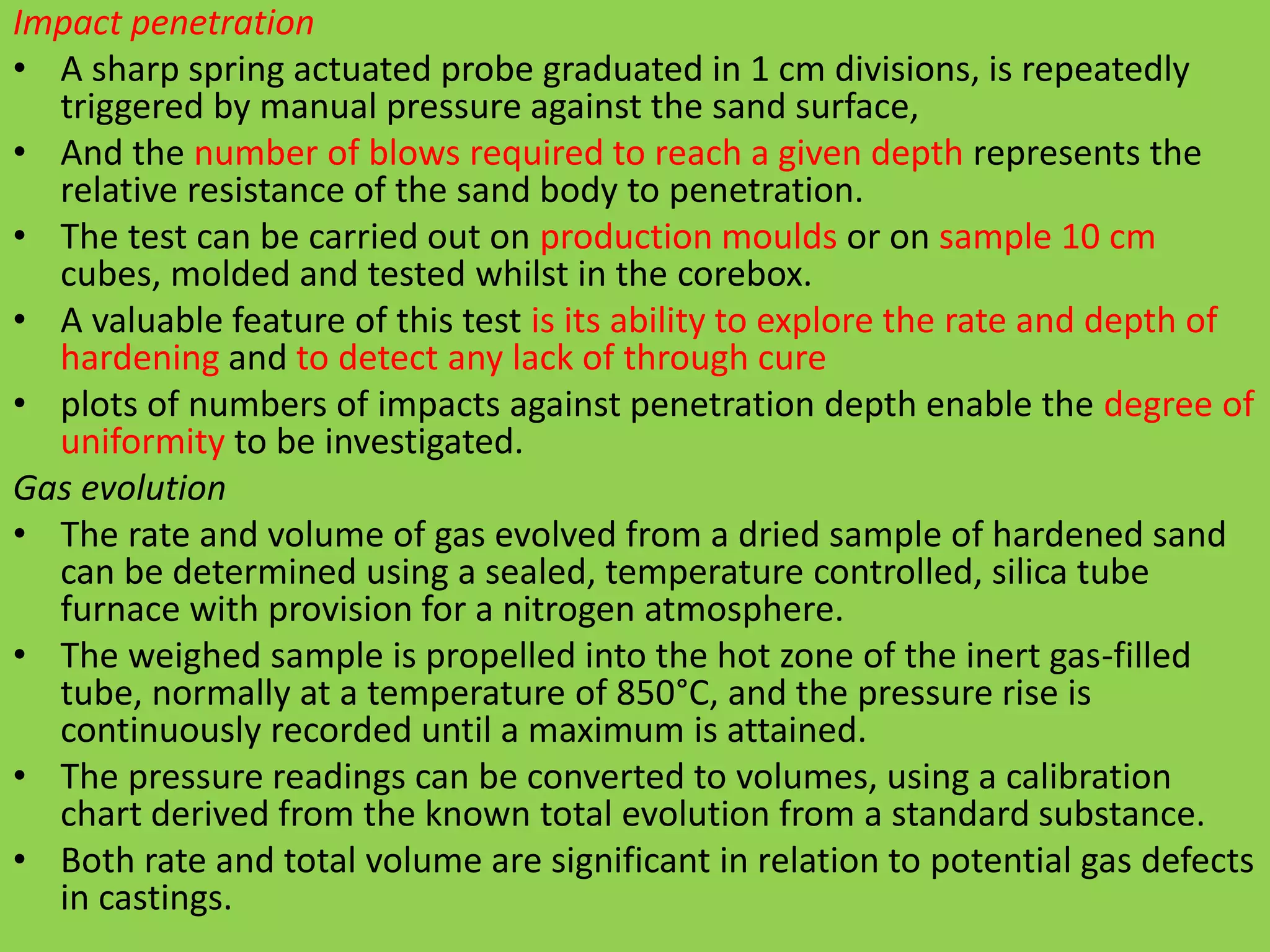 Impact penetration
• A sharp spring actuated probe graduated in 1 cm divisions, is repeatedly
triggered by manual pressure against the sand surface,
• And the number of blows required to reach a given depth represents the
relative resistance of the sand body to penetration.
• The test can be carried out on production moulds or on sample 10 cm
cubes, molded and tested whilst in the corebox.
• A valuable feature of this test is its ability to explore the rate and depth of
hardening and to detect any lack of through cure
• plots of numbers of impacts against penetration depth enable the degree of
uniformity to be investigated.
Gas evolution
• The rate and volume of gas evolved from a dried sample of hardened sand
can be determined using a sealed, temperature controlled, silica tube
furnace with provision for a nitrogen atmosphere.
• The weighed sample is propelled into the hot zone of the inert gas-filled
tube, normally at a temperature of 850°C, and the pressure rise is
continuously recorded until a maximum is attained.
• The pressure readings can be converted to volumes, using a calibration
chart derived from the known total evolution from a standard substance.
• Both rate and total volume are significant in relation to potential gas defects
in castings.
 