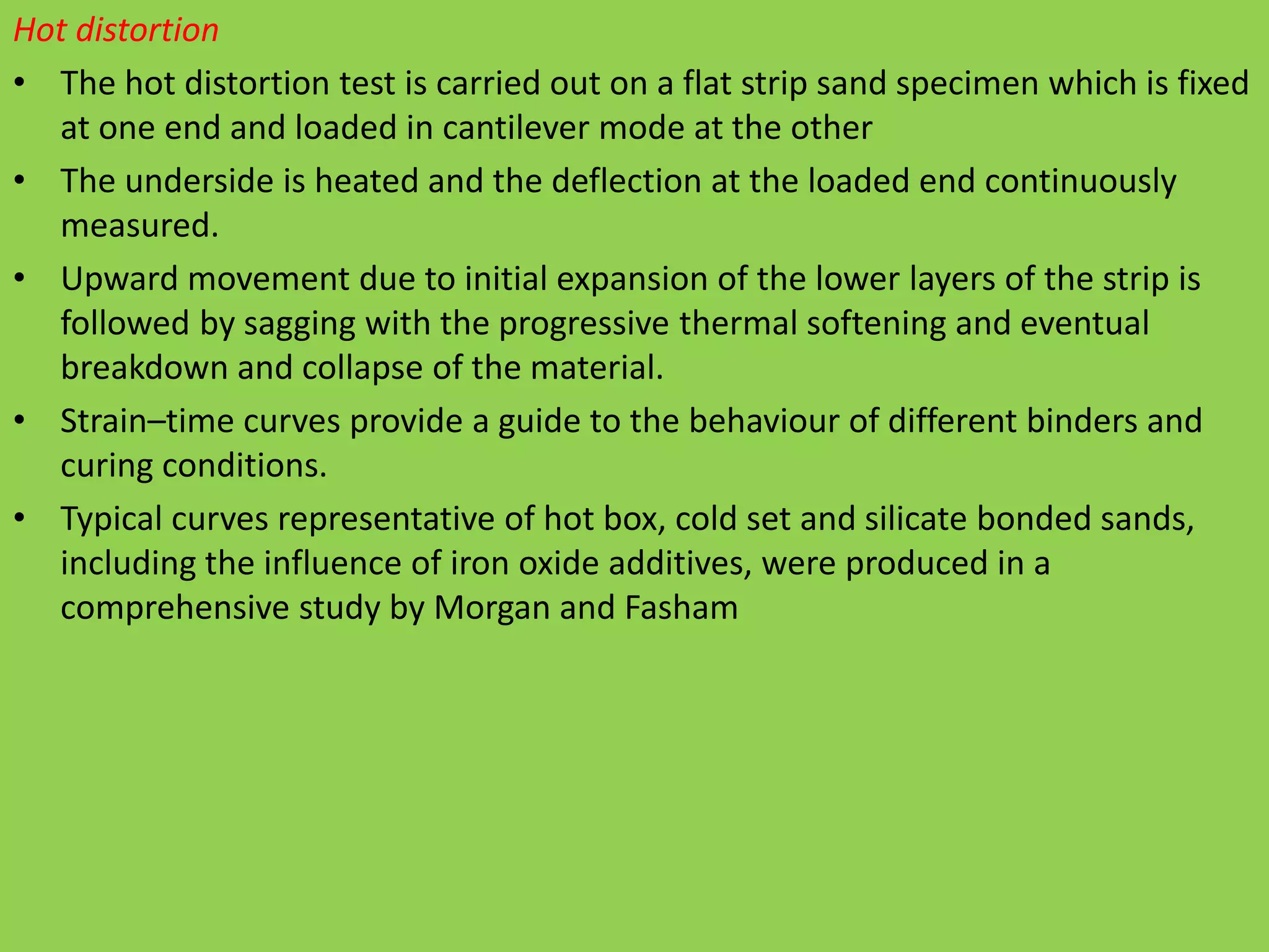 Hot distortion
• The hot distortion test is carried out on a flat strip sand specimen which is fixed
at one end and loaded in cantilever mode at the other
• The underside is heated and the deflection at the loaded end continuously
measured.
• Upward movement due to initial expansion of the lower layers of the strip is
followed by sagging with the progressive thermal softening and eventual
breakdown and collapse of the material.
• Strain–time curves provide a guide to the behaviour of different binders and
curing conditions.
• Typical curves representative of hot box, cold set and silicate bonded sands,
including the influence of iron oxide additives, were produced in a
comprehensive study by Morgan and Fasham
 