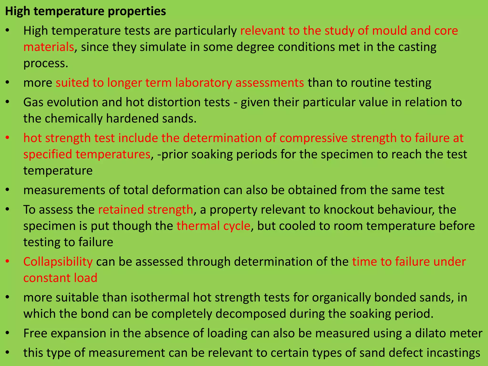 High temperature properties
• High temperature tests are particularly relevant to the study of mould and core
materials, since they simulate in some degree conditions met in the casting
process.
• more suited to longer term laboratory assessments than to routine testing
• Gas evolution and hot distortion tests - given their particular value in relation to
the chemically hardened sands.
• hot strength test include the determination of compressive strength to failure at
specified temperatures, -prior soaking periods for the specimen to reach the test
temperature
• measurements of total deformation can also be obtained from the same test
• To assess the retained strength, a property relevant to knockout behaviour, the
specimen is put though the thermal cycle, but cooled to room temperature before
testing to failure
• Collapsibility can be assessed through determination of the time to failure under
constant load
• more suitable than isothermal hot strength tests for organically bonded sands, in
which the bond can be completely decomposed during the soaking period.
• Free expansion in the absence of loading can also be measured using a dilato meter
• this type of measurement can be relevant to certain types of sand defect incastings
 