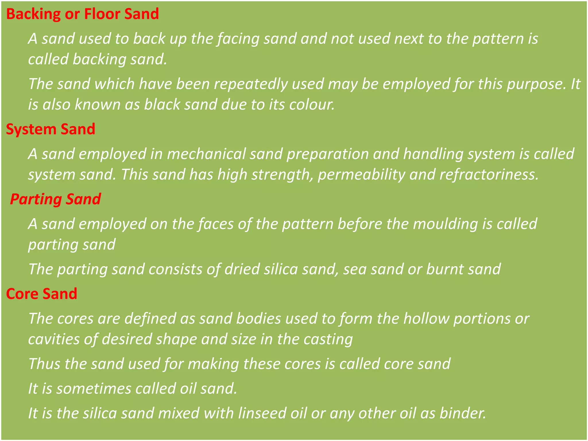 Backing or Floor Sand
A sand used to back up the facing sand and not used next to the pattern is
called backing sand.
The sand which have been repeatedly used may be employed for this purpose. It
is also known as black sand due to its colour.
System Sand
A sand employed in mechanical sand preparation and handling system is called
system sand. This sand has high strength, permeability and refractoriness.
Parting Sand
A sand employed on the faces of the pattern before the moulding is called
parting sand
The parting sand consists of dried silica sand, sea sand or burnt sand
Core Sand
The cores are defined as sand bodies used to form the hollow portions or
cavities of desired shape and size in the casting
Thus the sand used for making these cores is called core sand
It is sometimes called oil sand.
It is the silica sand mixed with linseed oil or any other oil as binder.
 