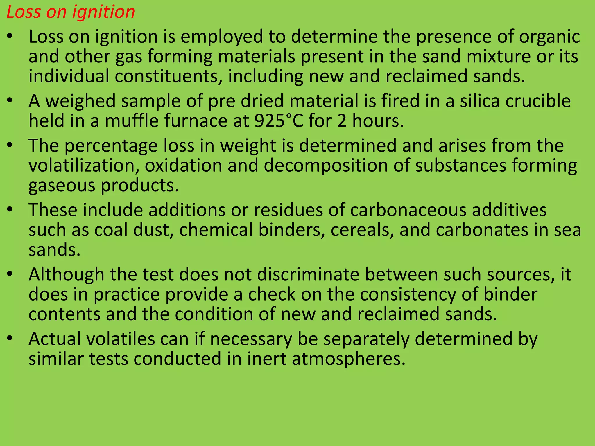 Loss on ignition
• Loss on ignition is employed to determine the presence of organic
and other gas forming materials present in the sand mixture or its
individual constituents, including new and reclaimed sands.
• A weighed sample of pre dried material is fired in a silica crucible
held in a muffle furnace at 925°C for 2 hours.
• The percentage loss in weight is determined and arises from the
volatilization, oxidation and decomposition of substances forming
gaseous products.
• These include additions or residues of carbonaceous additives
such as coal dust, chemical binders, cereals, and carbonates in sea
sands.
• Although the test does not discriminate between such sources, it
does in practice provide a check on the consistency of binder
contents and the condition of new and reclaimed sands.
• Actual volatiles can if necessary be separately determined by
similar tests conducted in inert atmospheres.
 