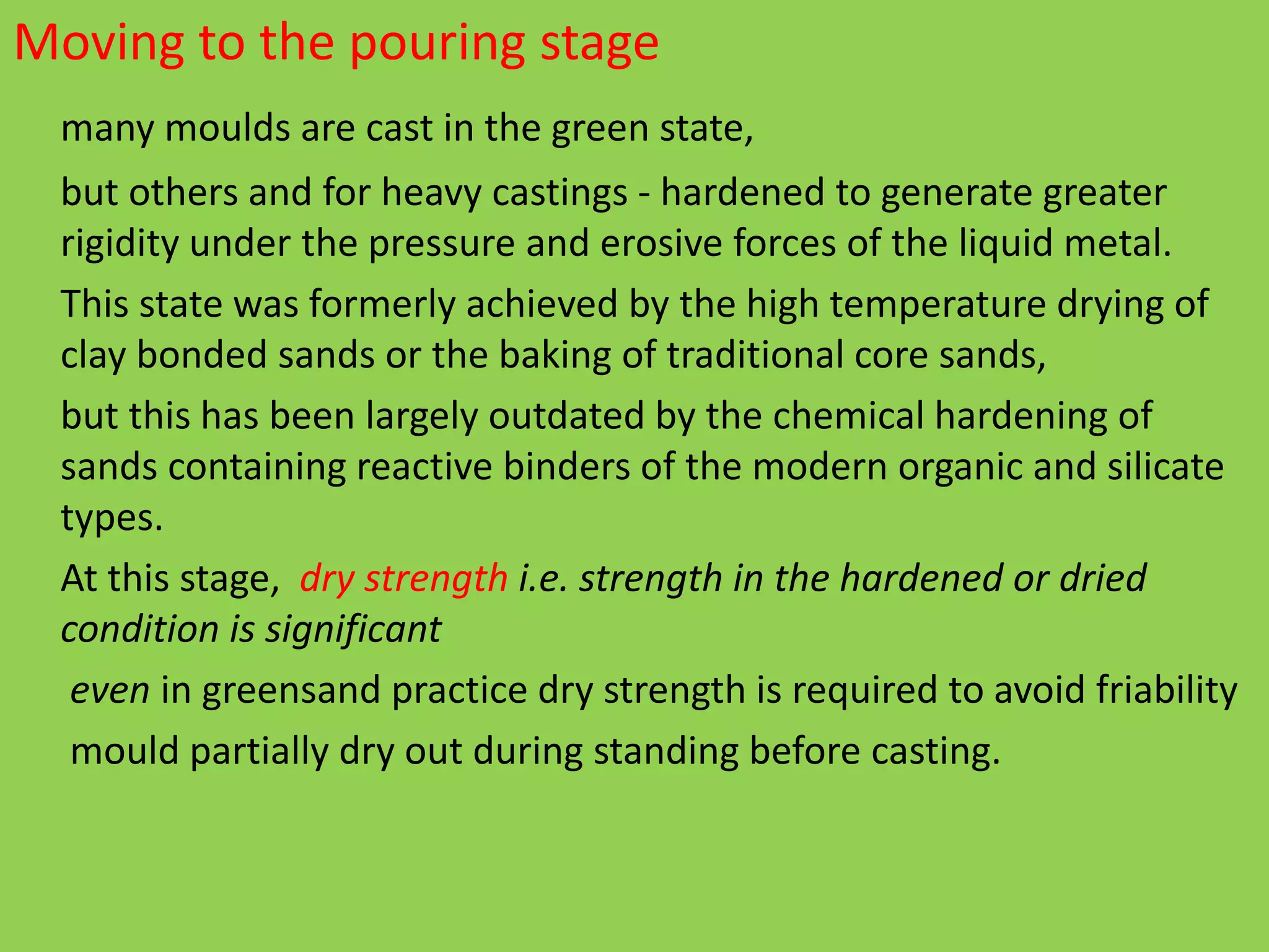 Moving to the pouring stage
many moulds are cast in the green state,
but others and for heavy castings - hardened to generate greater
rigidity under the pressure and erosive forces of the liquid metal.
This state was formerly achieved by the high temperature drying of
clay bonded sands or the baking of traditional core sands,
but this has been largely outdated by the chemical hardening of
sands containing reactive binders of the modern organic and silicate
types.
At this stage, dry strength i.e. strength in the hardened or dried
condition is significant
even in greensand practice dry strength is required to avoid friability
mould partially dry out during standing before casting.
 