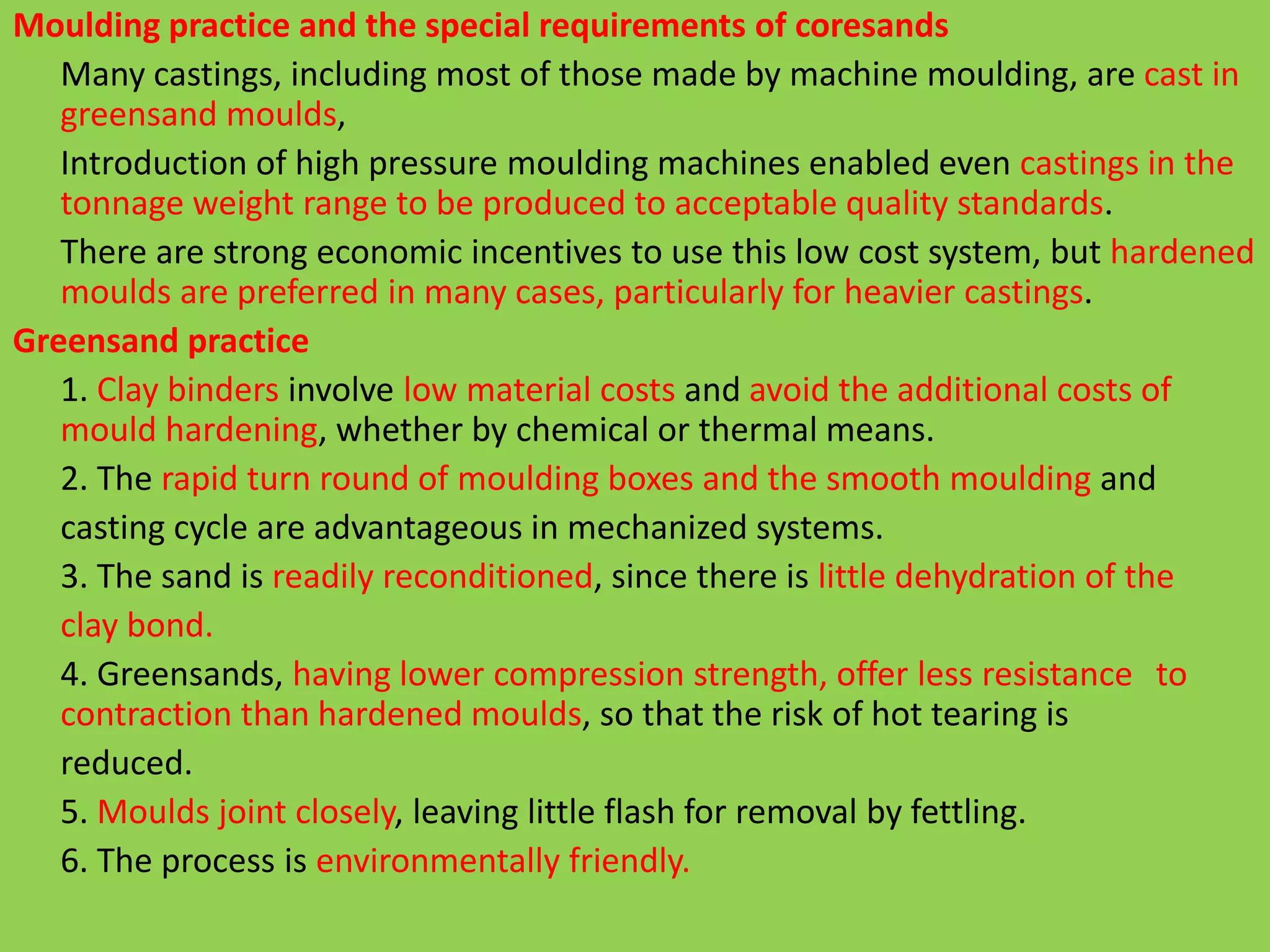 Moulding practice and the special requirements of coresands
Many castings, including most of those made by machine moulding, are cast in
greensand moulds,
Introduction of high pressure moulding machines enabled even castings in the
tonnage weight range to be produced to acceptable quality standards.
There are strong economic incentives to use this low cost system, but hardened
moulds are preferred in many cases, particularly for heavier castings.
Greensand practice
1. Clay binders involve low material costs and avoid the additional costs of
mould hardening, whether by chemical or thermal means.
2. The rapid turn round of moulding boxes and the smooth moulding and
casting cycle are advantageous in mechanized systems.
3. The sand is readily reconditioned, since there is little dehydration of the
clay bond.
4. Greensands, having lower compression strength, offer less resistance to
contraction than hardened moulds, so that the risk of hot tearing is
reduced.
5. Moulds joint closely, leaving little flash for removal by fettling.
6. The process is environmentally friendly.
 