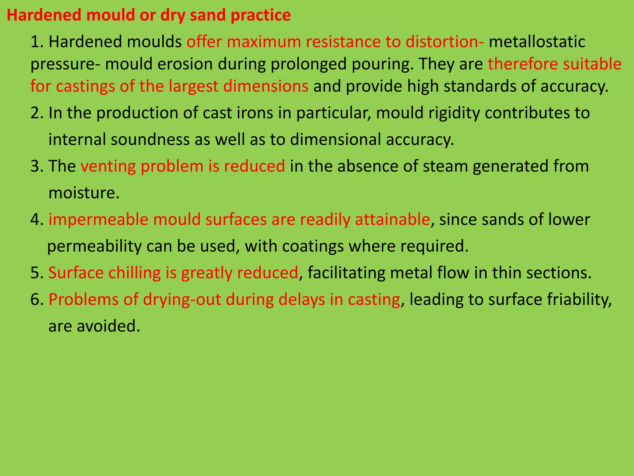 Hardened mould or dry sand practice
1. Hardened moulds offer maximum resistance to distortion- metallostatic
pressure- mould erosion during prolonged pouring. They are therefore suitable
for castings of the largest dimensions and provide high standards of accuracy.
2. In the production of cast irons in particular, mould rigidity contributes to
internal soundness as well as to dimensional accuracy.
3. The venting problem is reduced in the absence of steam generated from
moisture.
4. impermeable mould surfaces are readily attainable, since sands of lower
permeability can be used, with coatings where required.
5. Surface chilling is greatly reduced, facilitating metal flow in thin sections.
6. Problems of drying-out during delays in casting, leading to surface friability,
are avoided.
 