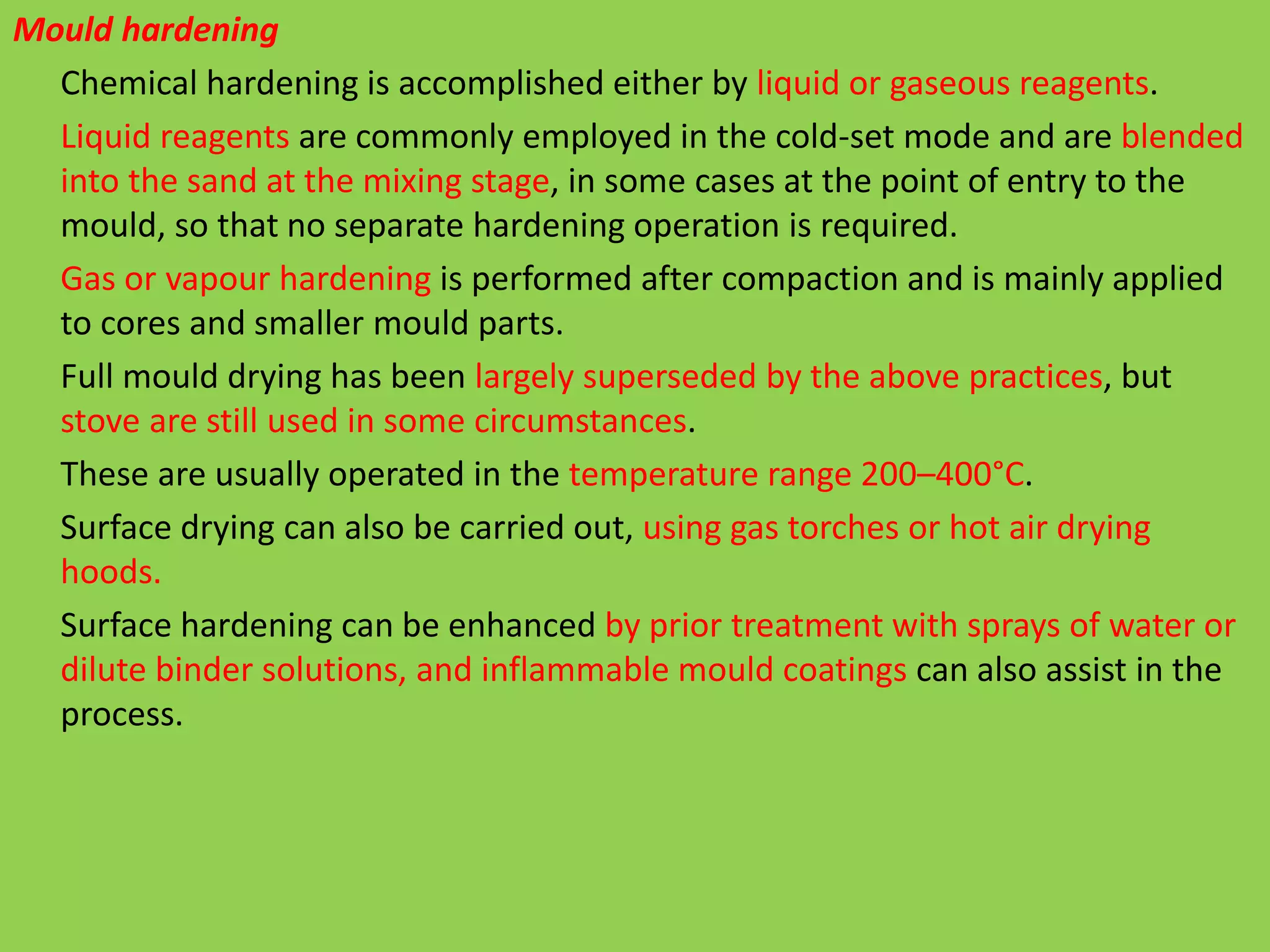 Mould hardening
Chemical hardening is accomplished either by liquid or gaseous reagents.
Liquid reagents are commonly employed in the cold-set mode and are blended
into the sand at the mixing stage, in some cases at the point of entry to the
mould, so that no separate hardening operation is required.
Gas or vapour hardening is performed after compaction and is mainly applied
to cores and smaller mould parts.
Full mould drying has been largely superseded by the above practices, but
stove are still used in some circumstances.
These are usually operated in the temperature range 200–400°C.
Surface drying can also be carried out, using gas torches or hot air drying
hoods.
Surface hardening can be enhanced by prior treatment with sprays of water or
dilute binder solutions, and inflammable mould coatings can also assist in the
process.
 