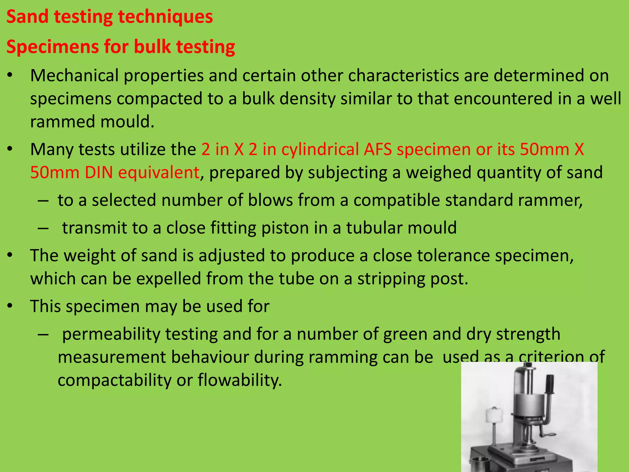 Sand testing techniques
Specimens for bulk testing
• Mechanical properties and certain other characteristics are determined on
specimens compacted to a bulk density similar to that encountered in a well
rammed mould.
• Many tests utilize the 2 in X 2 in cylindrical AFS specimen or its 50mm X
50mm DIN equivalent, prepared by subjecting a weighed quantity of sand
– to a selected number of blows from a compatible standard rammer,
– transmit to a close fitting piston in a tubular mould
• The weight of sand is adjusted to produce a close tolerance specimen,
which can be expelled from the tube on a stripping post.
• This specimen may be used for
– permeability testing and for a number of green and dry strength
measurement behaviour during ramming can be used as a criterion of
compactability or flowability.
 