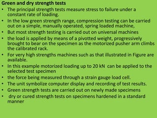 Green and dry strength tests
• The principal strength tests measure stress to failure under a
constant rate of loading.
• In the low green strength range, compression testing can be carried
out on a simple, manually operated, spring loaded machine,
• But most strength testing is carried out on universal machines
• the load is applied by means of a pivotted weight, progressively
brought to bear on the specimen as the motorized pusher arm climbs
the calibrated rack.
• For very high strengths machines such as that illustrated in Figure are
available.
• In this example motorized loading up to 20 kN can be applied to the
selected test specimen
• the force being measured through a strain gauge load cell.
• The unit symbolize computer display and recording of test results.
• Green strength tests are carried out on newly made specimens
• dry or cured strength tests on specimens hardened in a standard
manner
 