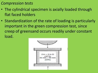 Compression tests
• The cylindrical specimen is axially loaded through
flat faced holders
• Standardization of the rate of loading is particularly
important in the green compression test, since
creep of greensand occurs readily under constant
load.
 