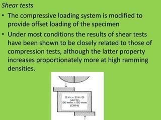 Shear tests
• The compressive loading system is modified to
provide offset loading of the specimen
• Under most conditions the results of shear tests
have been shown to be closely related to those of
compression tests, although the latter property
increases proportionately more at high ramming
densities.
 