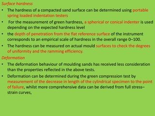 Surface hardness
• The hardness of a compacted sand surface can be determined using portable
spring loaded indentation testers
• For the measurement of green hardness, a spherical or conical indenter is used
depending on the expected hardness level
• the depth of penetration from the flat reference surface of the instrument
corresponds to an empirical scale of hardness in the overall range 0–100.
• The hardness can be measured on actual mould surfaces to check the degrees
of uniformity and the ramming efficiency.
Deformation
• The deformation behaviour of moulding sands has received less consideration
than the properties reflected in the above tests.
• Deformation can be determined during the green compression test by
measurement of the decrease in length of the cylindrical specimen to the point
of failure, whilst more comprehensive data can be derived from full stress–
strain curves,
 
